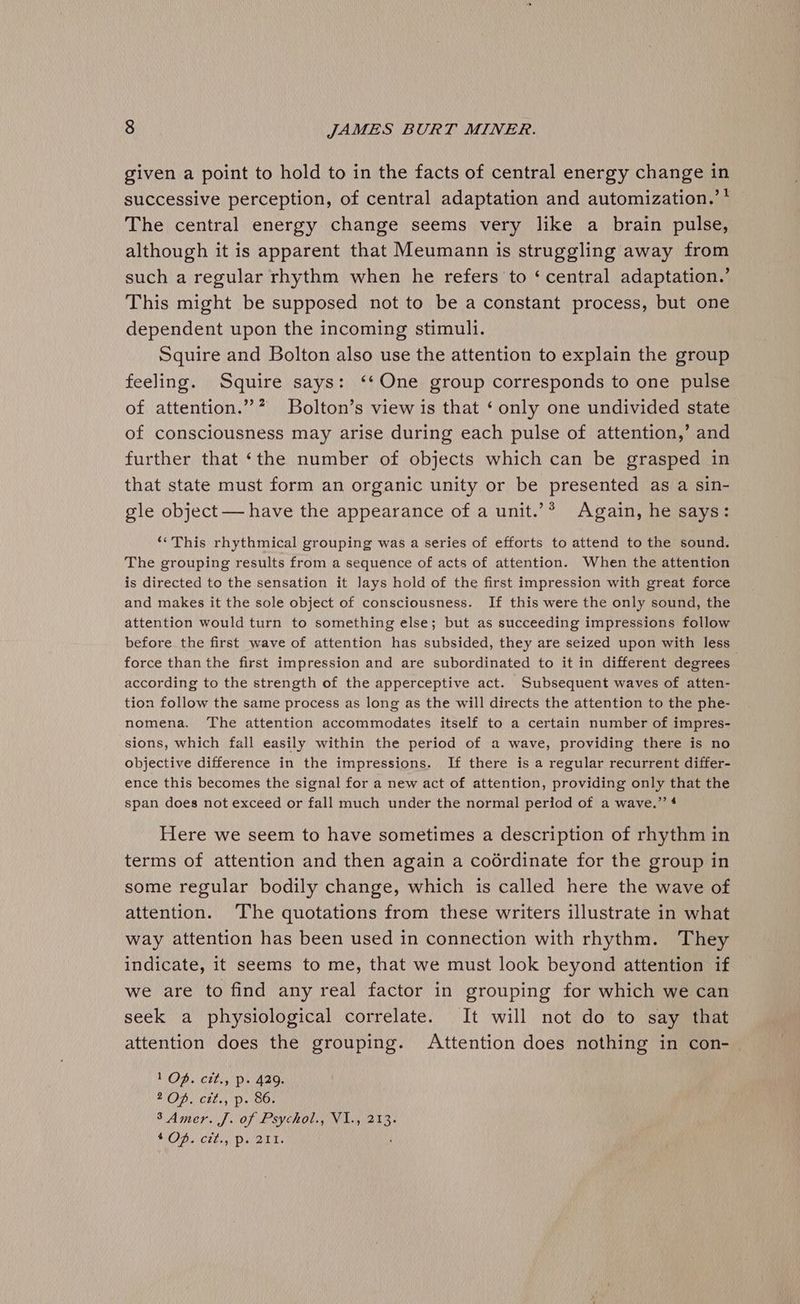 given a point to hold to in the facts of central energy change in successive perception, of central adaptation and automization.’* The central energy change seems very like a brain pulse, although it is apparent that Meumann is struggling away from such a regular rhythm when he refers to ‘ central adaptation.’ This might be supposed not to be a constant process, but one dependent upon the incoming stimuli. Squire and Bolton also use the attention to explain the group feeling. Squire says: ‘‘One group corresponds to one pulse of attention.” ”? Bolton’s view is that ‘ only one undivided state of consciousness may arise during each pulse of attention,’ and further that ‘the number of objects which can be grasped in that state must form an organic unity or be presented as a sin- gle object — have the appearance of a unit.’* Again, he says: ‘““This rhythmical grouping was a series of efforts to attend to the sound. The grouping results from a sequence of acts of attention. When the attention is directed to the sensation it lays hold of the first impression with great force and makes it the sole object of consciousness. If this were the only sound, the attention would turn to something else; but as succeeding impressions follow before the first wave of attention has subsided, they are seized upon with less force than the first impression and are subordinated to it in different degrees according to the strength of the apperceptive act. Subsequent waves of atten- tion follow the same process as long as the will directs the attention to the phe- nomena. The attention accommodates itself to a certain number of impres- sions, which fall easily within the period of a wave, providing there is no objective difference in the impressions. If there is a regular recurrent differ- ence this becomes the signal for a new act of attention, providing only that the span does not exceed or fall much under the normal period of a wave.’’ 4 Here we seem to have sometimes a description of rhythm in terms of attention and then again a codrdinate for the group in some regular bodily change, which is called here the wave of attention. The quotations from these writers illustrate in what way attention has been used in connection with rhythm. They indicate, it seems to me, that we must look beyond attention if we are to find any real factor in grouping for which we can seek a physiological correlate. It will not do to say that attention does the grouping. Attention does nothing in con- 1 QOD. ctt., p. 429. 2 OP. ctt., p. 86. S Amer. J. of Psychol. NL, 213. VODs Chry Diane.