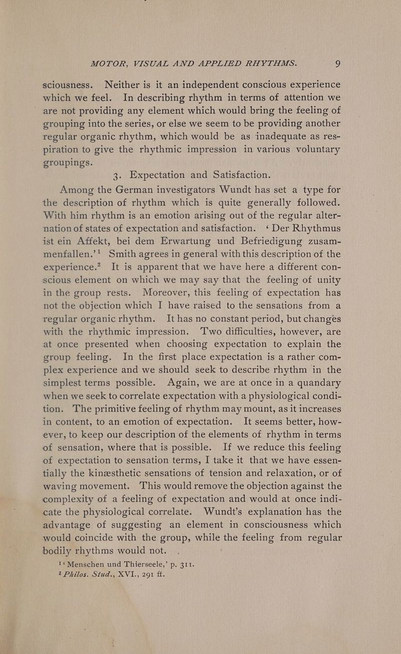 sciousness. Neither is it an independent conscious experience which we feel. In describing rhythm in terms of attention we are not providing any element which would bring the feeling of grouping into the series, or else we seem to be providing another regular organic rhythm, which would be as inadequate as res- piration to give the rhythmic impression in various voluntary groupings. 3. Expectation and Satisfaction. Among the German investigators Wundt has set a type for the description of rhythm which is quite generally followed. With him rhythm is an emotion arising out of the regular alter- nation of states of expectation and satisfaction. ‘ Der Rhythmus ist ein Affekt, bei dem Erwartung und Befriedigung zusam- menfallen.’* Smith agrees in general with this description of the experience.” It is apparent that we have here a different con- scious element on which we may say that the feeling of unity in the group rests. Moreover, this feeling of expectation has not the objection which I have raised to the sensations from a regular organicrhythm. It has no constant period, but changes with the rhythmic impression. ‘T'wo difficulties, however, are at once presented when choosing expectation to explain the group feeling. In the first place expectation is a rather com- plex experience and we should seek to describe rhythm in the simplest terms possible. Again, we are at once in a quandary when we seek to correlate expectation with a physiological condi- tion. The primitive feeling of rhythm may mount, as it increases in content, to an emotion of expectation. It seems better, how- ever, to keep our description of the elements of rhythm in terms of sensation, where that is possible. If we reduce this feeling of expectation to sensation terms, I take it that we have essen- tially the kinzesthetic sensations of tension and relaxation, or of waving movement. This would remove the objection against the complexity of a feeling of expectation and would at once indi- cate the physiological correlate. Wundt’s explanation has the advantage of suggesting an element in consciousness which would coincide with the group, while the feeling from regular bodily rhythms would not. 1¢Menschen und Thierseele,’ p. 311.