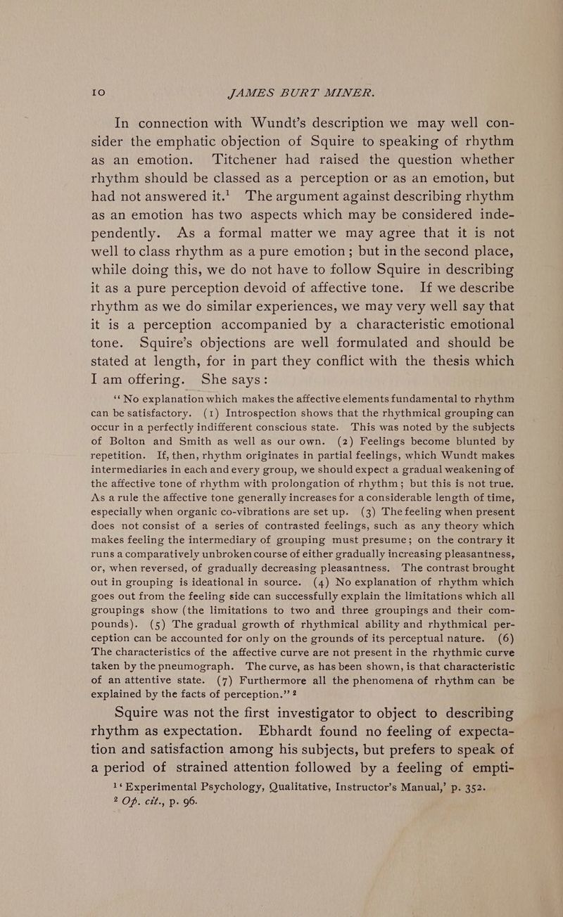 In connection with Wundt’s description we may well con- sider the emphatic objection of Squire to speaking of rhythm as an emotion. Titchener had raised the question whether rhythm should be classed as a perception or as an emotion, but had not answered it.’ The argument against describing rhythm as an emotion has two aspects which may be considered inde- pendently. As a formal matter we may agree that it is not well to class rhythm as a pure emotion; but in the second place, while doing this, we do not have to follow Squire in describing it as a pure perception devoid of affective tone. If we describe rhythm as we do similar experiences, we may very well say that it is a perception accompanied by a characteristic emotional tone. Squire’s objections are well formulated and should be stated at length, for in part they conflict with the thesis which I am offering. She says: ‘* No explanation which makes the affective elements fundamental to rhythm can be satisfactory. (1) Introspection shows that the rhythmical grouping can occur in a perfectly indifferent conscious state. This was noted by the subjects of Bolton and Smith as well as our own. (2) Feelings become blunted by repetition. If, then, rhythm originates in partial feelings, which Wundt makes intermediaries in each and every group, we should expect a gradual weakening of the affective tone of rhythm with prolongation of rhythm; but this is not true. As arule the affective tone generally increases for a considerable length of time, especially when organic co-vibrations are set up. (3) Thefeeling when present does not consist of a series of contrasted feelings, such as any theory which makes feeling the intermediary of grouping must presume; on the contrary it runs acomparatively unbroken course of either gradually increasing pleasantness, or, when reversed, of gradually decreasing pleasantness. The contrast brought out in grouping is ideational in source. (4) No explanation of rhythm which goes out from the feeling side can successfully explain the limitations which all groupings show (the limitations to two and three groupings and their com- pounds). (5) The gradual growth of rhythmical ability and rhythmical per- ception can be accounted for only on the grounds of its perceptual nature. (6) The characteristics of the affective curve are not present in the rhythmic curve taken by the pneumograph. Thecurve, as has been shown, is that characteristic of an attentive state. (7) Furthermore all the phenomena of rhythm can be explained by the facts of perception.” 2 Squire was not the first investigator to object to describing rhythm as expectation. Ebhardt found no feeling of expecta- tion and satisfaction among his subjects, but prefers to speak of a period of strained attention followed by a feeling of empti- 1¢ Experimental Psychology, Qualitative, Instructor’s Manual,’ p. 352. 2 OD) Lifes Dec Qo: