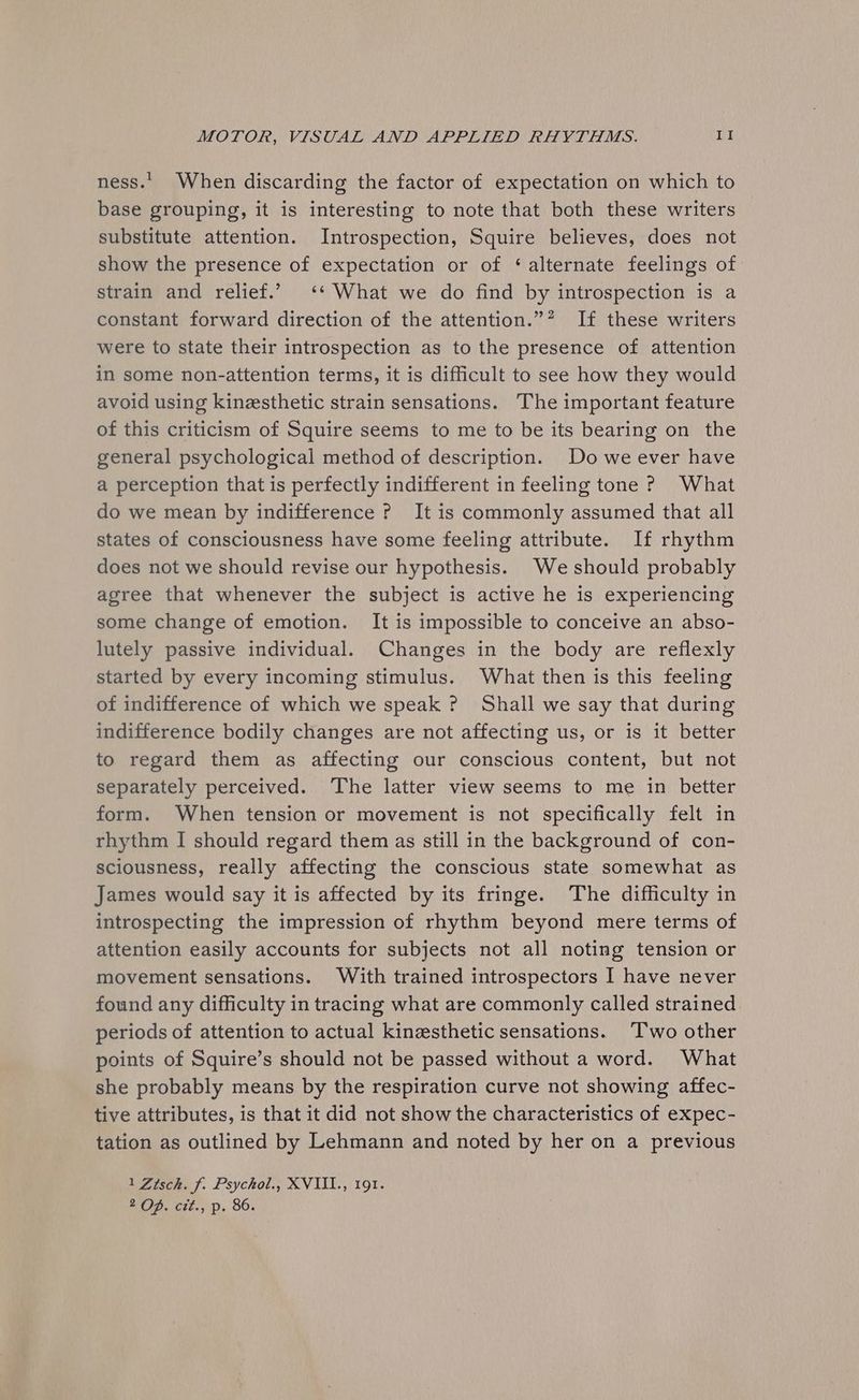 ness... When discarding the factor of expectation on which to base grouping, it is interesting to note that both these writers substitute attention. Introspection, Squire believes, does not show the presence of expectation or of ‘alternate feelings of strain and relief.’ ‘* What we do find by introspection is a constant forward direction of the attention.”* If these writers were to state their introspection as to the presence of attention in some non-attention terms, it is difficult to see how they would avoid using kinesthetic strain sensations. The important feature of this criticism of Squire seems to me to be its bearing on the general psychological method of description. Do we ever have a perception that is perfectly indifferent in feeling tone ? What do we mean by indifference ? It is commonly assumed that all states of consciousness have some feeling attribute. If rhythm does not we should revise our hypothesis. We should probably agree that whenever the subject is active he is experiencing some change of emotion. It is impossible to conceive an abso- lutely passive individual. Changes in the body are reflexly started by every incoming stimulus. What then is this feeling of indifference of which we speak ? Shall we say that during indifference bodily changes are not affecting us, or is it better to regard them as affecting our conscious content, but not separately perceived. The latter view seems to me in better form. When tension or movement is not specifically felt in rhythm I should regard them as still in the background of con- sciousness, really affecting the conscious state somewhat as James would say it is affected by its fringe. The difficulty in introspecting the impression of rhythm beyond mere terms of attention easily accounts for subjects not all noting tension or movement sensations. With trained introspectors I have never found any difficulty in tracing what are commonly called strained periods of attention to actual kinesthetic sensations. ‘T’wo other points of Squire’s should not be passed without a word. What she probably means by the respiration curve not showing affec- tive attributes, is that it did not show the characteristics of expec- tation as outlined by Lehmann and noted by her on a previous 1 Zisch. f. Psychol., XVIII., 191. wOP. cit. p. 86.