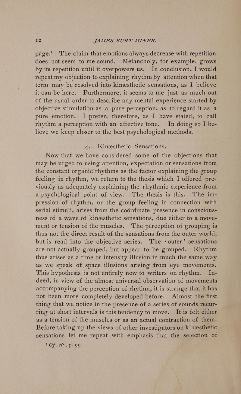 page.’ The claim that emotions always decrease with repetition does not seem to me sound. Melancholy, for example, grows by its repetition until it overpowers us. In conclusion, I would repeat my objection to explaining rhythm by attention when that term may be resolved into kinzsthetic sensations, as I believe it can be here. Furthermore, it seems to me just as much out of the usual order to describe any mental experience started by objective stimulation as a pure perception, as to regard it as a pure emotion. I prefer, therefore, as I have stated, to call rhythm a perception with an affective tone. In doing so I be- lieve we keep closer to the best psychological methods. 4. Kinzesthetic Sensations. Now that we have considered some of the objections that may be urged to using attention, expectation or sensations from the constant organic rhythms as the factor explaining the group feeling in rhythm, we return to the thesis which I offered pre- viously as adequately explaining the rhythmic experience from a psychological point of view. The thesis is this. The im- pression of rhythm, or the group feeling in connection with serial stimuli, arises from the codrdinate presence in conscious- ness of a wave of kinesthetic sensations, due either to a move- ment or tension of the muscles. The pérception of grouping is thus not the direct result of the sensations from the outer world, but is read into the objective series. The ‘outer’ sensations are not actually grouped, but appear to be grouped. Rhythm thus arises as a time or intensity illusion in much the same way as we speak of, space illusions arising from eye movements. This hypothesis is not entirely new to writers on rhythm. In- deed, in view of the almost universal observation of movements accompanying the perception of rhythm, it is strange that it has not been more completely developed before. Almost the first thing that we notice in the presence of a series of sounds recur- ring at short intervals is this tendency to move. It is felt either as a tension of the muscles or as an actual contraction of them. Before taking up the views of other investigators on kinesthetic. sensations let me repeat with emphasis that the selection of VODs 'ctl., (P95.