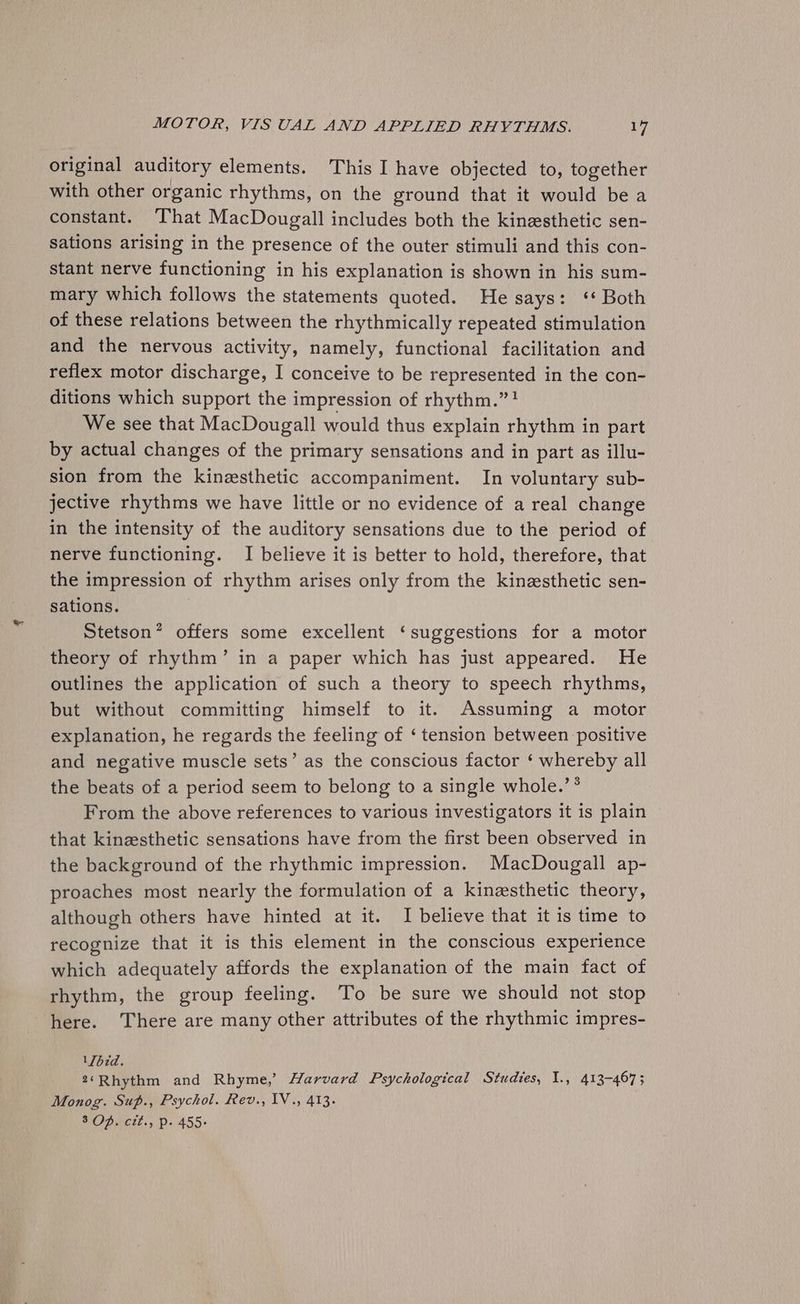 original auditory elements. This I have objected to, together with other organic rhythms, on the ground that it would be a constant. That MacDougall includes both the kinesthetic sen- sations arising in the presence of the outer stimuli and this con- stant nerve functioning in his explanation is shown in his sum- mary which follows the statements quoted. He says: ‘* Both of these relations between the rhythmically repeated stimulation and the nervous activity, namely, functional facilitation and reflex motor discharge, I conceive to be represented in the con- ditions which support the impression of rhythm.”! We see that MacDougall would thus explain rhythm in part by actual changes of the primary sensations and in part as illu- sion from the kinesthetic accompaniment. In voluntary sub- jective rhythms we have little or no evidence of a real change in the intensity of the auditory sensations due to the period of nerve functioning. I believe it is better to hold, therefore, that the impression of rhythm arises only from the kinzesthetic sen- sations. Stetson” offers some excellent ‘suggestions for a motor theory of rhythm’ in a paper which has just appeared. He outlines the application of such a theory to speech rhythms, but without committing himself to it. Assuming a motor explanation, he regards the feeling of ‘ tension between positive and negative muscle sets’ as the conscious factor ‘ whereby all the beats of a period seem to belong to a single whole.’ ® From the above references to various investigators it is plain that kinesthetic sensations have from the first been observed in the background of the rhythmic impression. MacDougall ap- proaches most nearly the formulation of a kinesthetic theory, although others have hinted at it. I believe that it is time to recognize that it is this element in the conscious experience which adequately affords the explanation of the main fact of rhythm, the group feeling. To be sure we should not stop here. There are many other attributes of the rhythmic impres- VJbid. 2‘Rhythm and Rhyme,’ Harvard Psychological Studies, 1., 413-467; Monog. Sup., Psychol. Rev., 1V., 413.