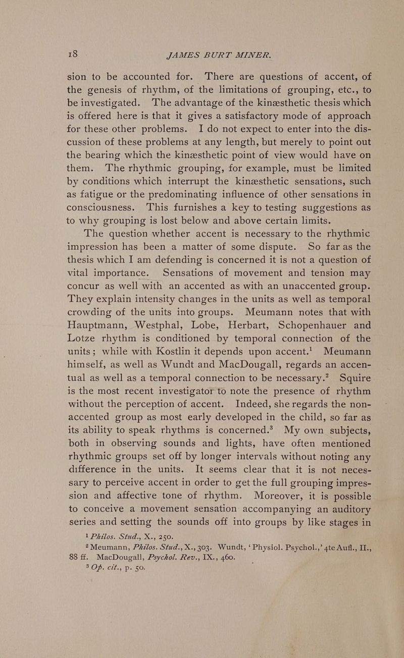 sion to be accounted for. There are questions of accent, of the genesis of rhythm, of the limitations of grouping, etc., to be investigated. The advantage of the kinesthetic thesis which is offered here is that it gives a satisfactory mode of approach for these other problems. I do not expect to enter into the dis- cussion of these problems at any length, but merely to point out the bearing which the kinesthetic point of view would have on them. ‘The rhythmic grouping, for example, must be limited by conditions which interrupt the kinesthetic sensations, such as fatigue or the predominating influence of other sensations in consciousness. ‘This furnishes a key to testing suggestions as to why grouping is lost below and above certain limits. The question whether accent is necessary to the rhythmic impression has been a matter of some dispute. So far as the thesis which I am defending is concerned it is not a question of vital importance. Sensations of movement and tension may concur as well with an accented as with an unaccented group. They explain intensity changes in the units as well as temporal crowding of the units into groups. Meumann notes that with Hauptmann, Westphal, Lobe, Herbart, Schopenhauer and Lotze rhythm is conditioned by temporal connection of the units; while with Kostlin it depends upon accent. Meumann himself, as well as Wundt and MacDougall, regards an accen- tual as well as a temporal connection to be necessary.” Squire is the most recent investigator to note the presence of rhythm without the perception of accent. Indeed, she regards the non- accented group as most early developed in the child, so far as its ability to speak rhythms is concerned.2 My own subjects, both in observing sounds and lights, have often mentioned rhythmic groups set off by longer intervals without noting any difference in the units. It seems clear that it is not neces- sary to perceive accent in order to get the full grouping impres- sion and affective tone of rhythm. Moreover, it is possible to conceive a movement sensation accompanying an auditory series and setting the sounds off into groups by like stages in 1 Philos. Stud., X., 250. *Meumann, Phdlos. Stud., X., 303. Wundt, ‘ Physiol. Psychol.,’ 4te Aufi., II., 88 ff. MacDougall, Psychol. Rev., [X., 460. SAID. tls, (pat BOs