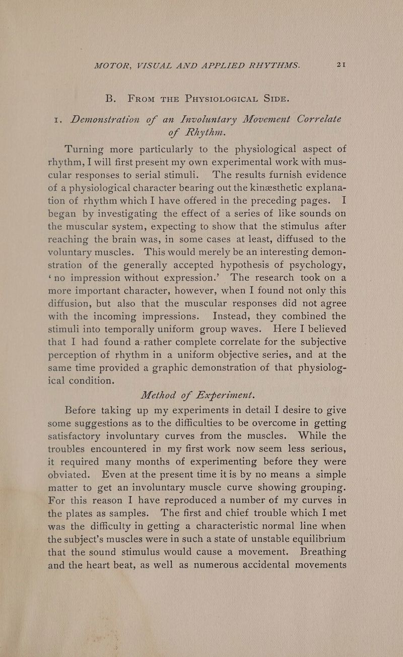 B. From THE PHYSIOLOGICAL SIDE. 1. Demonstration of an Involuntary Movement Correlate of Lhythm. Turning more particularly to the physiological aspect of rhythm, I will first present my own experimental work with mus- cular responses to serial stimuli. ‘The results furnish evidence of a physiological character bearing out the kinzesthetic explana- tion of rhythm which I have offered in the preceding pages. I began by investigating the effect of a series of like sounds on the muscular system, expecting to show that the stimulus after reaching the brain was, in some cases at least, diffused to the voluntary muscles. This would merely be an interesting demon- stration of the generally accepted hypothesis of psychology, ‘no impression without expression.’ ‘The research took on a more important character, however, when I found not only this diffusion, but also that the muscular responses did not agree with the incoming impressions. Instead, they combined the stimuli into temporally uniform group waves. Here I believed that I had found a rather complete correlate for the subjective perception of rhythm in a uniform objective series, and at the same time provided a graphic demonstration of that physiolog- ical condition. Method of Experiment. Before taking up my experiments in detail I desire to give some suggestions as to the difficulties to be overcome in getting satisfactory involuntary curves from the muscles. While the troubles encountered in my first work now seem less serious, it required many months of experimenting before they were obviated. Even at the present time itis by no means a simple matter to get an involuntary muscle curve showing grouping. For this reason I have reproduced a number of my curves in the plates as samples. The first and chief trouble which I met was the difficulty in getting a characteristic normal line when the subject’s muscles were in such a state of unstable equilibrium that the sound stimulus would cause a movement. Breathing and the heart beat, as well as numerous accidental movements
