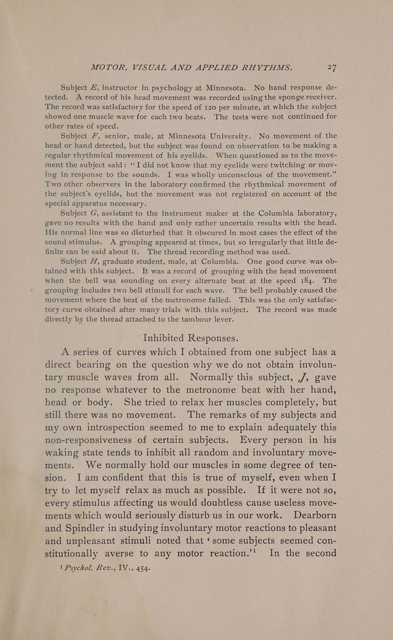 Subject 4, instructor in psychology at Minnesota. No hand response de- tected. A record of his head movement was recorded using the sponge receiver. The record was satisfactory for the speed of 120 per minute, at which the subject showed one muscle wave for each two beats. The tests were not continued for other rates of speed. Subject /, senior, male, at Minnesota University. No movement of the head or hand detected, but the subject was found on observation to be making a regular rhythmical movement of his eyelids. When questioned as to the move- ment the subject said: ‘‘I did not know that my eyelids were twitching or mov- ing in response to the sounds. I was wholly unconscious of the movement.” Two other observers in the laboratory confirmed the rhythmical movement of the subject's eyelids, but the movement was not registered on account of the special apparatus necessary. Subject G, assistant to the instrument maker at the Columbia laboratory, gave no results with the hand and only rather uncertain results with the head. His normal line was so disturbed that it obscured in most cases the effect of the sound stimulus. A grouping appeared at times, but so irregularly that little de- finite can be said about it. The thread recording method was used. Subject , graduate student, male, at Columbia. One good curve was ob- tained with this subject. It was a record of grouping with the head movement when the bell was sounding on every alternate beat at the speed 184. The grouping includes two bell stimuli for each wave. The bell probably caused the movement where the beat of the metronome failed. This was the only satisfac- tory curve obtained after many trials with this subject. The record was made directly by the thread attached to the tambour lever. Inhibited Responses. A series of curves which I obtained from one subject has a direct bearing on the question why we do not obtain involun- tary muscle waves from all. Normally this subject, ./, gave no response whatever to the metronome beat with her hand, head or body. She tried to relax her muscles completely, but still there was no movement. The remarks of my subjects and my own introspection seemed to me to explain adequately this non-responsiveness of certain subjects. Every person in his waking state tends to inhibit all random and involuntary move- ments. We normally hold our muscles in some degree of ten- sion. Iam confident that this is true of myself, even when I try to let myself relax as much as possible. If it were not so, every stimulus affecting us would doubtless cause useless move- ments which would seriously disturb us in our work. Dearborn and Spindler in studying involuntary motor reactions to pleasant and unpleasant stimuli noted that ‘some subjects seemed con- stitutionally averse to any motor reaction.’’ In the second 1 Psychol. ev., IV., 454.