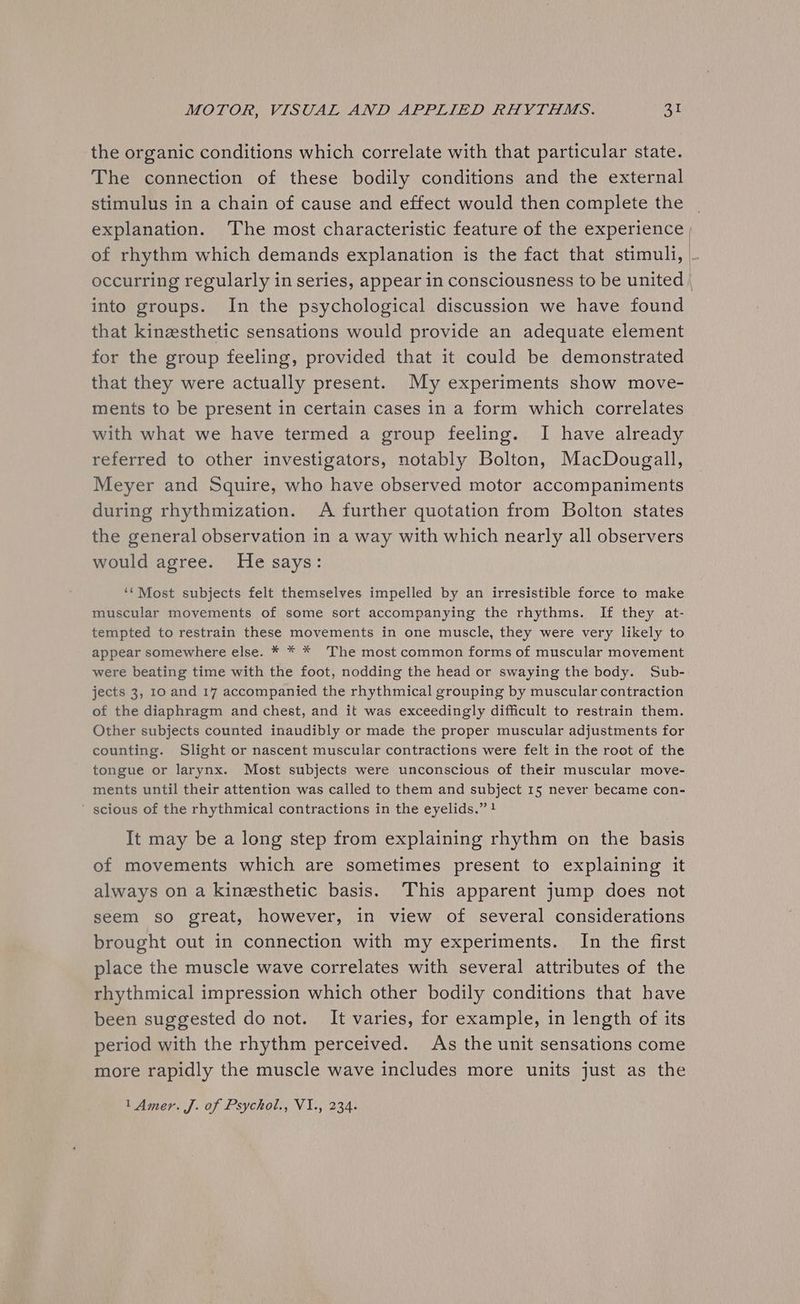 the organic conditions which correlate with that particular state. The connection of these bodily conditions and the external stimulus in a chain of cause and effect would then complete the explanation. The most characteristic feature of the experience | of rhythm which demands explanation is the fact that stimuli, ~ occurring regularly in series, appear in consciousness to be united | into groups. In the psychological discussion we have found that kinesthetic sensations would provide an adequate element for the group feeling, provided that it could be demonstrated that they were actually present. My experiments show move- ments to be present in certain cases in a form which correlates with what we have termed a group feeling. I have already referred to other investigators, notably Bolton, MacDougall, Meyer and Squire, who have observed motor accompaniments during rhythmization. <A further quotation from Bolton states the general observation in a way with which nearly all observers would agree. He says: ‘* Most subjects felt themselves impelled by an irresistible force to make muscular movements of some sort accompanying the rhythms. If they at- tempted to restrain these movements in one muscle, they were very likely to appear somewhere else. * * * The most common forms of muscular movement were beating time with the foot, nodding the head or swaying the body. Sub- jects 3, 10 and 17 accompanied the rhythmical grouping by muscular contraction of the diaphragm and chest, and it was exceedingly difficult to restrain them. Other subjects counted inaudibly or made the proper muscular adjustments for counting. Slight or nascent muscular contractions were felt in the root of the tongue or larynx. Most subjects were unconscious of their muscular move- ments until their attention was called to them and subject 15 never became con- scious of the rhythmical contractions in the eyelids.” ! It may be a long step from explaining rhythm on the basis of movements which are sometimes present to explaining it always on a kinesthetic basis. This apparent jump does not seem so great, however, in view of several considerations brought out in connection with my experiments. In the first place the muscle wave correlates with several attributes of the rhythmical impression which other bodily conditions that have been suggested do not. It varies, for example, in length of its period with the rhythm perceived. As the unit sensations come more rapidly the muscle wave includes more units just as the 1 Amer. J. of Psychol., VI., 234.