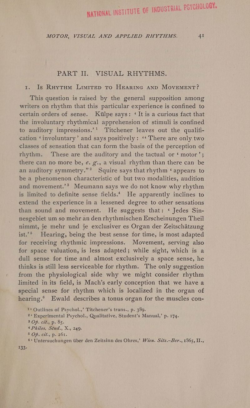 NATIONAL INSTITUTE OF INDUSTRIAL PSYCHOLOGY. MOTOR, VISUAL AND APPLIED RHYTHMS. AI PART I. VISUAL Rifv TMs: 1. Is Ruytum LimireEp To HEARING AND MOVEMENT? This question is raised by the general supposition among writers on rhythm that this particular experience is confined to certain orders of sense. Kiilpe says: ‘ It is a curious fact that the involuntary rhythmical apprehension of stimuli is confined to auditory impressions.’* ‘Titchener leaves out the qualifi- cation ‘involuntary’ and says positively: ‘‘ There are only two classes of sensation that can form the basis of the perception of rhythm. These are the auditory and the tactual or ‘ motor’; there can no more be, é. g., a visual rhythm than there can be an auditory symmetry.”? Squire says that rhythm ‘appears to be a phenomenon characteristic of but two modalities, audition and movement.’* Meumann says we do not know why rhythm is limited to definite sense fields.* He apparently inclines to extend the experience in a lessened degree to other sensations than sound and movement. He suggests that: ‘ Jedes Sin- nesgebiet um so mehr an den rhythmischen Erscheinungen Theil nimmt, je mehr und je exclusiver es Organ der Zeitschatzung ist.’° Hearing, being the best sense for time, is most adapted for receiving rhythmic impressions. Movement, serving also for space valuation, is less adapted; while sight, which is a dull sense for time and almost exclusively a space sense, he thinks is still less serviceable for rhythm. The only suggestion from the physiological side why we might consider rhythm limited in its field, is Mach’s early conception that we have a special sense for rhythm which is localized in the organ of hearing.®° Ewald describes a tonus organ for the muscles con- 1¢ Outlines of Psychol.,’ Titchener’s trans., p. 389. 2‘ Experimental Psychol., Qualitative, Student’s Manual,’ p. 174. 3 Of. cit., p. 85. 4 Philos. Stud., X., 249. h OPu cet.» Pp. 201. 6‘ Untersuchungen iiber den Zeitsinn des Ohres,’ Ween. Sztz.—Ber., 1865, II., 133.