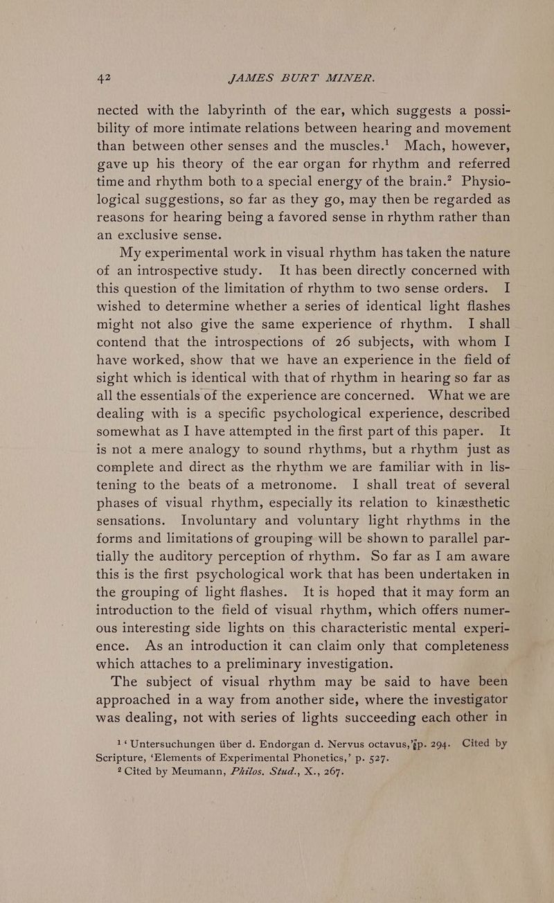 nected with the labyrinth of the ear, which suggests a possi- bility of more intimate relations between hearing and movement than between other senses and the muscles.’ Mach, however, gave up his theory of the ear organ for rhythm and referred time and rhythm both toa special energy of the brain.” Physio- logical suggestions, so far as they go, may then be regarded as reasons for hearing being a favored sense in rhythm rather than an exclusive sense. My experimental work in visual rhythm has taken the nature of an introspective study. It has been directly concerned with this question of the limitation of rhythm to two sense orders. I wished to determine whether a series of identical light flashes might not also give the same experience of rhythm. I shall contend that the introspections of 26 subjects, with whom I have worked, show that we have an experience in the field of sight which is identical with that of rhythm in hearing so far as all the essentials of the experience are concerned. What we are dealing with is a specific psychological experience, described somewhat as I have attempted in the first part of this paper. It is not a mere analogy to sound rhythms, but a rhythm just as complete and direct as the rhythm we are familiar with in lis- tening to the beats of a metronome. I shall treat of several phases of visual rhythm, especially its relation to kinzesthetic sensations. Involuntary and voluntary light rhythms in the forms and limitations of grouping will be shown to parallel par- tially the auditory perception of rhythm. So far as I am aware this is the first psychological work that has been undertaken in the grouping of light flashes. It is hoped that it may form an introduction to the field of visual rhythm, which offers numer- ous interesting side lights on this characteristic mental experi- ence. As an introduction it can claim only that completeness which attaches to a preliminary investigation. The subject of visual rhythm may be said to have been approached in a way from another side, where the investigator was dealing, not with series of lights succeeding each other in 1‘ Untersuchungen iiber d. Endorgan d. Nervus octavus,’gp. 294. Cited by Scripture, ‘Elements of Experimental Phonetics,’ p. 527. 2 Cited by Meumann, Philos. Stud., X., 267.