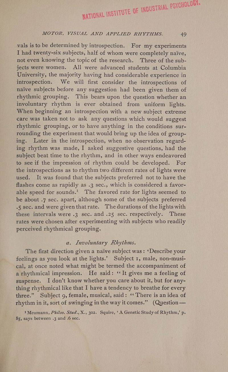 E Of INDUSTRIAL psy CHOLOe HATIONAL INSTITUT MOTOR, VISUAL AND APPLIED RHYTHMS. 49 vals is to be determined by introspection. For my experiments IT had twenty-six subjects, half of whom were completely naive, not even knowing the topicof the research. Three of the sub- jects were women. All were advanced students at Columbia University, the majority having had considerable experience in introspection. We will first consider the introspections of naive subjects before any suggestion had been given them of rhythmic grouping. This bears upon the question whether an involuntary rhythm is ever obtained from uniform lights. When beginning an introspection with a new subject extreme care was taken not to ask any questions which would suggest rhythmic grouping, or to have anything in the conditions sur- rounding the experiment that would bring up the idea of group- ing. Later in the introspection, when no observation regard- ing rhythm was made, I asked suggestive questions, had the subject beat time to the rhythm, and in other ways endeavored to see if the impression of rhythm could be developed. For the introspections as to rhythm two different rates of lights were used. It was found that the subjects preferred not to have the flashes come as rapidly as .3 sec., which is considered a favor- able speed for sounds.’ The favored rate for lights seemed to be about .7 sec. apart, although some of the subjects preferred .5 sec. and were giventhat rate. The durations of the lights with these intervals were .3 sec. and .25 sec. respectively. These rates were chosen after experimenting with subjects who readily perceived rhythmical grouping. a. Involuntary Rhythms. The first direction given a naive subject was: ‘Describe your feelings as you look at the lights.’ Subject 1, male, non-musi- cal, at once noted what might be termed the accompaniment of a rhythmical impression. He said: ‘‘It gives me a feeling of suspense. I don’t know whether you care about it, but for any- thing rhythmical like that I have a tendency to breathe for every three.” Subject 9, female, musical, said: ‘‘ There is an idea of rhythm in it, sort of swinging in the way it comes.”” (Question — 1Meumann, Philos. Stud., X., 302. Squire, ‘A Genetic Study of Rhythm,’ p. 85, says between .3 and .6 sec.