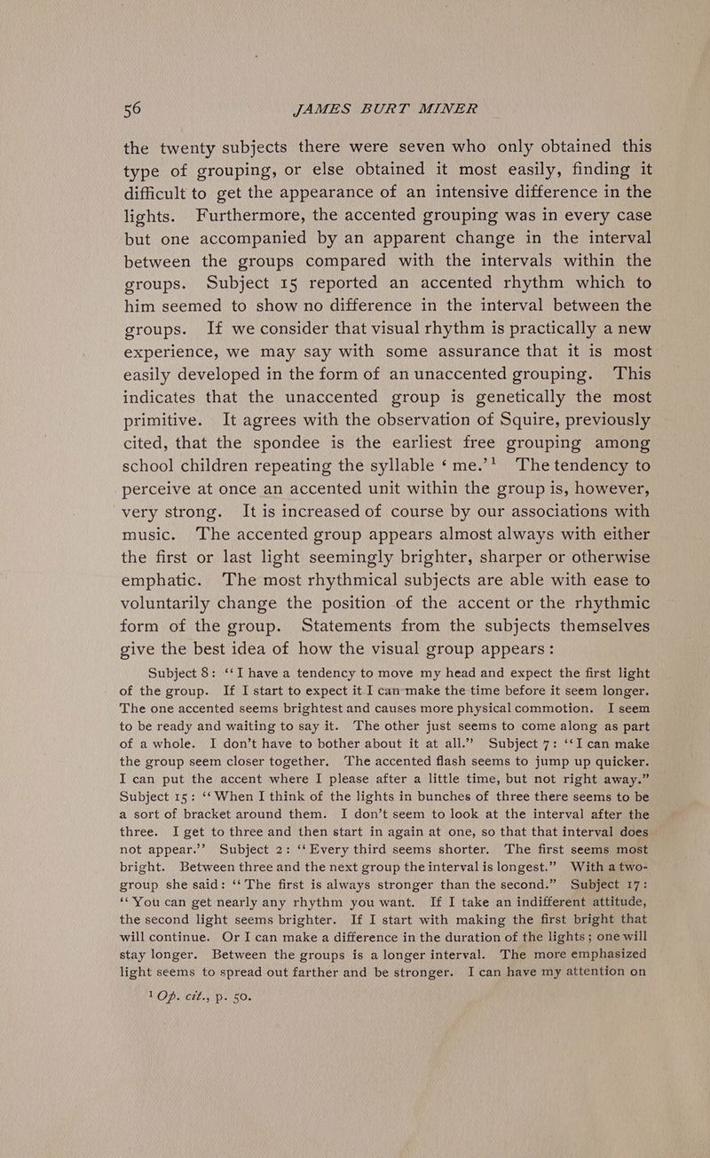 the twenty subjects there were seven who only obtained this type of grouping, or else obtained it most easily, finding it difficult to get the appearance of an intensive difference in the lights. Furthermore, the accented grouping was in every case but one accompanied by an apparent change in the interval between the groups compared with the intervals within the groups. Subject 15 reported an accented rhythm which to him seemed to show no difference in the interval between the groups. If we consider that visual rhythm is practically a new experience, we may say with some assurance that it is most easily developed in the form of an unaccented grouping. This indicates that the unaccented group is genetically the most primitive. It agrees with the observation of Squire, previously cited, that the spondee is the earliest free grouping among school children repeating the syllable ‘me.’ The tendency to perceive at once an accented unit within the group is, however, very strong. It is increased of course by our associations with music. ‘The accented group appears almost always with either the first or last ight seemingly brighter, sharper or otherwise emphatic. ‘The most rhythmical subjects are able with ease to voluntarily change the position of the accent or the rhythmic form of the group. Statements from the subjects themselves give the best idea of how the visual group appears: Subject 8: ‘‘I have a tendency to move my head and expect the first light of the group. If I start to expect it I can-make the time before it seem longer. The one accented seems brightest and causes more physicalcommotion. I seem to be ready and waiting to say it. The other just seems to come along as part of a whole. I don’t have to bother about it at all.” Subject 7: ‘‘I can make the group seem closer together. ‘The accented flash seems to jump up quicker. I can put the accent where I please after a little time, but not right away.” Subject 15: ‘‘ When I think of the lights in bunches of three there seems to be a sort of bracket around them. I don’t seem to look at the interval after the three. I get to three and then start in again at one, so that that interval does not appear.’ Subject 2: ‘‘ Every third seems shorter. The first seems most bright. Between three and the next group the interval is longest.”” With a two- group she said: ‘‘ The first is always stronger than the second.” Subject 17: ‘“You can get nearly any rhythm you want. If I take an indifferent attitude, the second light seems brighter. If I start with making the first bright that will continue. Or I can make a difference in the duration of the lights ; one will stay longer. Between the groups is a longer interval. The more emphasized light seems to spread out farther and be stronger. I can have my attention on POD Ct 4! Ps Oe