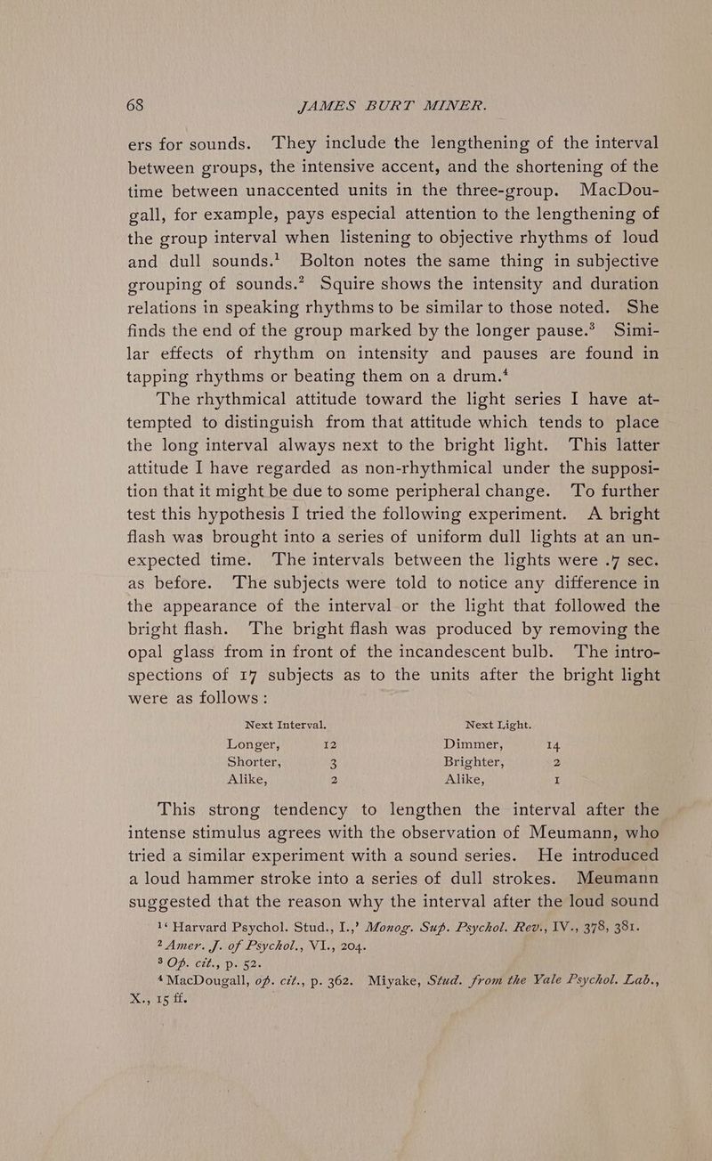ers for sounds. ‘They include the lengthening of the interval between groups, the intensive accent, and the shortening of the time between unaccented units in the three-group. MacDou- gall, for example, pays especial attention to the lengthening of the group interval when listening to objective rhythms of loud and dull sounds.’ Bolton notes the same thing in subjective grouping of sounds.* Squire shows the intensity and duration relations in speaking rhythms to be similar to those noted. She finds the end of the group marked by the longer pause.* Simi- lar effects of rhythm on intensity and pauses are found in tapping rhythms or beating them on a drum.’ The rhythmical attitude toward the light series I have at- tempted to distinguish from that attitude which tends to place the long interval always next to the bright light. This latter attitude I have regarded as non-rhythmical under the supposi- tion that it might be due to some peripheral change. ‘To further test this hypothesis I tried the following experiment. A bright flash was brought into a series of uniform dull lights at an un- expected time. The intervals between the lights were .7 sec. as before. The subjects were told to notice any difference in the appearance of the interval or the light that followed the bright flash. The bright flash was produced by removing the opal glass from in front of the incandescent bulb. The intro- spections of 17 subjects as to the units after the bright light were as follows: Next Interval. Next Light. Longer, 12 Dimmer, 14 Shorter, 3 Brighter, 2 Alike, 2 Alike, I This strong tendency to lengthen the interval after the intense stimulus agrees with the observation of Meumann, who tried a similar experiment with a sound series. He introduced a loud hammer stroke into a series of dull strokes. Meumann suggested that the reason why the interval after the loud sound 1¢ Harvard Psychol. Stud., I.,? Monog. Sup. Psychol. Rev., IV., 378, 381. A Amer J OF |£SYCROL NV Lig 204s POD, Ctlas Danae 4 MacDougall, of. czt., p. 362. Miyake, Stud. from the Yale Psychol. Lab., p Ose do) ae