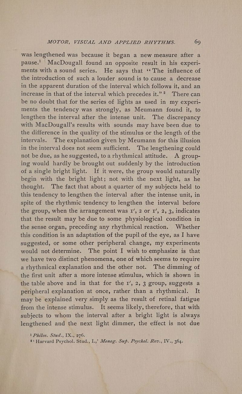 was lengthened was because it began a new measure after a pause.. MacDougall found an opposite result in his experi- ments with a sound series. He says that ‘¢‘The influence of the introduction of such a louder sound is to cause a decrease in the apparent duration of the interval which follows it, and an increase in that of the interval which precedes it.”? There can be no doubt that for the series of lights as used in my experi- ments the tendency was strongly, as Meumann found it, to lengthen the interval after the intense unit. The discrepancy with MacDougall’s results with sounds may have been due to the difference in the quality of the stimulus or the length of the intervals. The explanation given by Meumann for this illusion in the interval does not seem sufficient. The lengthening could not be due, as he suggested, to a rhythmical attitude. A group- ing would hardly be brought out suddenly by the introduction of a single bright light. If it were, the group would naturally begin with the bright light; not with the next light, as he thought. The fact that about a quarter of my subjects held to this tendency to lengthen-the interval after the intense unit, in spite of the rhythmic tendency to lengthen the interval before the group, when the arrangement was 1’, 2 or 1’, 2, 3, indicates that the result may be due to some physiological condition in the sense organ, preceding any rhythmical reaction. Whether this condition is an adaptation of the pupil of the eye, as I have suggested, or some other peripheral change, my experiments would not determine. The point I wish to emphasize is that we have two distinct phenomena, one of which seems to require a rhythmical explanation and the other not. The dimming of the first unit after a more intense stimulus, which is shown in the table above and in that for the 1’, 2, 3 group, suggests a peripheral explanation at once, rather than a rhythmical. It may be explained very simply as the result of retinal fatigue from the intense stimulus. It seems likely, therefore, that with subjects to whom the interval after a bright light is always lengthened and the next light dimmer, the effect is not due 1 Philos. Stud., 1X., 276. 2‘ Harvard Psychol. Stud., I.,’ Monog. Sup. Psychol. Rev., IV., 364.
