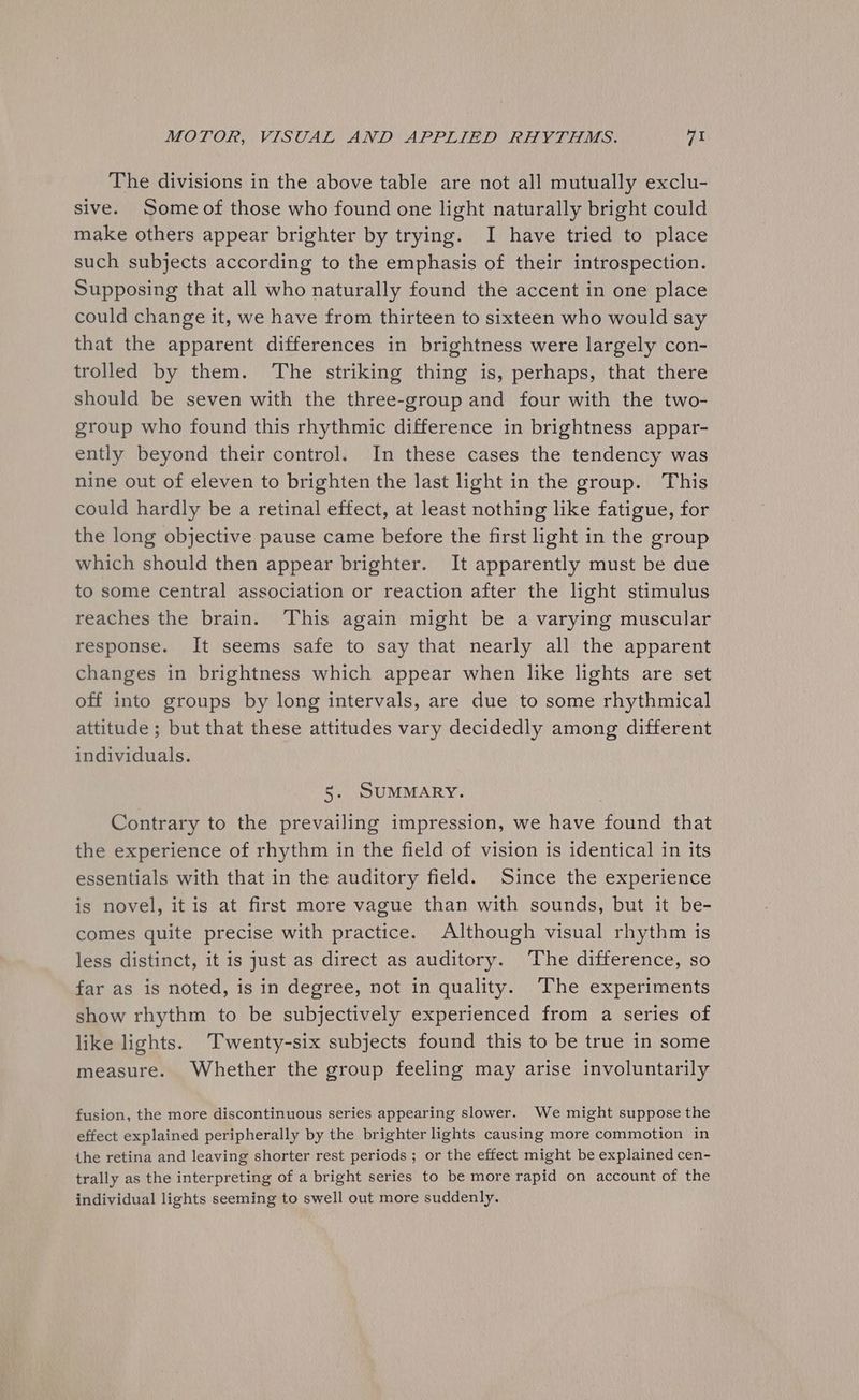 The divisions in the above table are not all mutually exclu- sive. Some of those who found one light naturally bright could make others appear brighter by trying. I have tried to place such subjects according to the emphasis of their introspection. Supposing that all who naturally found the accent in one place could change it, we have from thirteen to sixteen who would say that the apparent differences in brightness were largely con- trolled by them. The striking thing is, perhaps, that there should be seven with the three-group and four with the two- group who found this rhythmic difference in brightness appar- ently beyond their control. In these cases the tendency was nine out of eleven to brighten the last light in the group. This could hardly be a retinal effect, at least nothing like fatigue, for the long objective pause came before the first light in the group which should then appear brighter. It apparently must be due to some central association or reaction after the light stimulus reaches the brain. This again might be a varying muscular response. It seems safe to say that nearly all the apparent changes in brightness which appear when like lights are set off into groups by long intervals, are due to some rhythmical attitude ; but that these attitudes vary decidedly among different individuals. 5. SUMMARY. Contrary to the prevailing impression, we have found that the experience of rhythm in the field of vision is identical in its essentials with that in the auditory field. Since the experience is novel, it is at first more vague than with sounds, but it be- comes quite precise with practice. Although visual rhythm is less distinct, it is just as direct as auditory. The difference, so far as is noted, is in degree, not in quality. The experiments show rhythm to be subjectively experienced from a series of like lights. Twenty-six subjects found this to be true in some measure. Whether the group feeling may arise involuntarily fusion, the more discontinuous series appearing slower. We might suppose the effect explained peripherally by the brighter lights causing more commotion in the retina and leaving shorter rest periods ; or the effect might be explained cen- trally as the interpreting of a bright series to be more rapid on account of the individual lights seeming to swell out more suddenly.