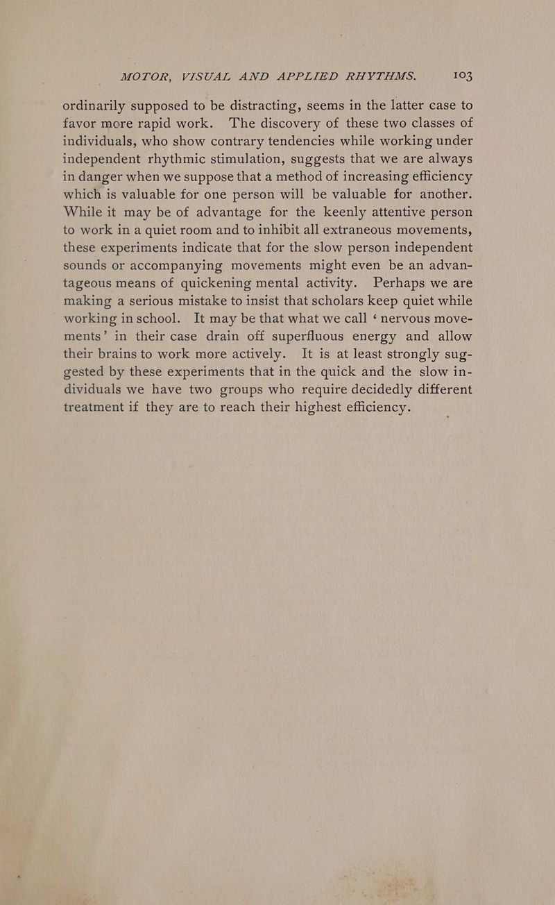 ordinarily supposed to be distracting, seems in the latter case to favor more rapid work. ‘The discovery of these two classes of individuals, who show contrary tendencies while working under independent rhythmic stimulation, suggests that we are always in danger when we suppose that a method of increasing efficiency which is valuable for one person will be valuable for another. While it may be of advantage for the keenly attentive person to work in a quiet room and to inhibit all extraneous movements, these experiments indicate that for the slow person independent sounds or accompanying movements might even be an advan- tageous means of quickening mental activity. Perhaps we are making a serious mistake to insist that scholars keep quiet while working inschool. It may be that what we call ‘ nervous move- ments’ in their case drain off superfluous energy and allow their brains to work more actively. It is at least strongly sug- gested by these experiments that in the quick and the slow in- dividuals we have two groups who require decidedly different treatment if they are to reach their highest efficiency.
