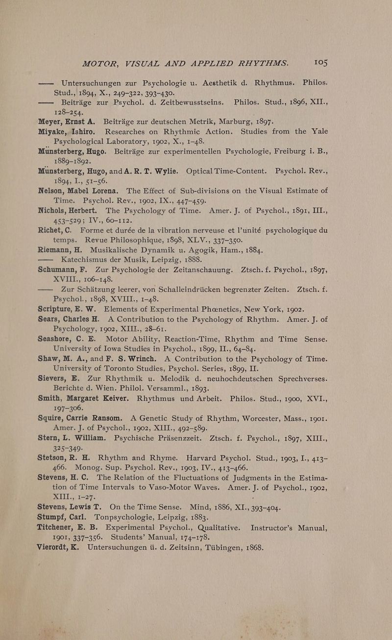 —— Untersuchungen zur Psychologie u. Aesthetik d. Rhythmus. Philos. Stud., 1894, X., 249-322, 393-430. —— Beitrige zur Psychol. d. Zeitbewusstseins. Philos. Stud., 1896, XII., 128-254. Meyer, Ernst A. Beitrige zur deutschen Metrik, Marburg, 1897. Miyake, Ishiro. Researches on Rhythmic Action. Studies from the Yale Psychological Laboratory, 1902, X., 1-48. Munsterberg, Hugo. Beitrage zur experimentellen Psychologie, Freiburg i. B., 1889-1892. Munsterberg, Hugo, andA.R.T. Wylie. Optical Time-Content. Psychol. Rev., 1894, I., 51-56. Nelson, Mabel Lorena. The Effect of Sub-divisions on the Visual Estimate of Time. Psychol. Rev., 1902, IX., 447-459. Nichols, Herbert. The Psychology of Time. Amer. J. of Psychol., 1891, III., 453-529; IV., 60-112. Richet,C. Forme et durée de la vibration nerveuse et l’unité psychologique du temps. Revue Philosophique, 1898, XLV., 337-350. Riemann, H. Musikalische Dynamik u. Agogik, Ham., 1884. —— Katechismus der Musik, Leipzig, 1888. Schumann, F. Zur Psychologie der Zeitanschauung. Ztsch.f. Psychol., 1897, XVIII., 106-148. — Zur Schitzung leerer, von Schalleindriicken begrenzter Zeiten. Ztsch. f. Psychol., 1898, XVIII., 1-48. Scripture, EE. W. Elements of Experimental Phoenetics, New York, 1902. Sears, Charles H. A Contribution to the Psychology of Rhythm. Amer. J. of Psychology, 1902, XIII., 28-61. Seashore, C. E. Motor Ability, Reaction-Time, Rhythm and Time Sense. University of Iowa Studies in Psychol., 1899, II., 64-84. Shaw, M. A., and F. §. Wrinch. A Contribution to the Psychology of Time. University of Toronto Studies, Psychol. Series, 1899, II. Sievers, E. Zur Rhythmik u. Melodik d. neuhochdeutschen Sprechverses. Berichte d. Wien. Philol. Versamml., 1893. Smith, Margaret Keiver. Rhythmus und Arbeit. Philos. Stud., 1900, XVI., 197-306. Squire, Carrie Ransom. A Genetic Study of Rhythm, Worcester, Mass., 1901. Amer. J. of Psychol., 1902, XIII., 492-589. Stern, L. William. Psychische Priasenzzeit. Ztsch. f. Psychol., 1897, XIII., 075-349: Stetson, R. H. Rhythm and Rhyme. Harvard Psychol. Stud., 1903, I., 413- 466. Monog. Sup. Psychol. Rev., 1903, IV., 413-466. Stevens, H.C. The Relation of the Fluctuations of Judgments in the Estima- tion of Time Intervals to Vaso-Motor Waves. Amer. J. of Psychol., 1902, XIII., 1-27. Stevens, Lewis T. On the Time Sense. Mind, 1886, XI., 393-404. Stumpf, Carl. Tonpsychologie, Leipzig, 1883. Titchener, E. B. Experimental Psychol., Qualitative. Instructor’s Manual, 1901, 337-356. Students’ Manual, 174-178. Vierordt, K. Untersuchungen ii. d. Zeitsinn, Tiibingen, 1868.