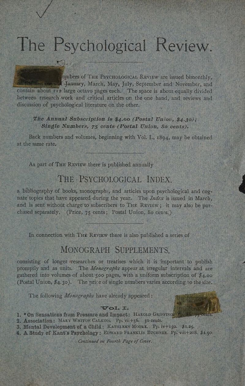 Be i nmbers of tue Lae, ees are et bimonthly, : January, March, May, July, September and: Noyember, and — - contain about 112 large octavo pages each. _The space is about equally divided | a between “res earch work’ and critical, articles on. the one hand, and reviews and vas | i discussion of eee eecal literature on 1 the other. CORR an men | 7s oe The Annus Sipacrintion. is ‘$4. 00 (Postal | Union » $4. 30); oe not ce ( Single Numbers, 75 cents: (Postal Union, $0. cents). at Bade numbers and volumes, beginning with Vol Ts ; 1894, may be obtained ee at the same rate. OM ide | 1 wef @ - seis THe Review there is published annually me es HE. PSYCHOLOGICAL INDEX, a pean of oaks: iohoecphs and articles upon ‘psychological ead cog aes ‘nate topics that have appeared during the year. The Jndex is issued in March, ed : : ---and is sent without: charge to subscribers to THE Review; it may. also be uae ae s chased lee oe 4 5 cents ; ; Postal Union, 80 cents, a : ee ues Sah o0 ‘ : Cains ’ a ; »? } ieee Rts egy tained SS Tn connection ith Tas Review there i is also. published a series 5 of ie i _ MONOGRAPH SUPPLEMENTS, aa consisting ee ya researches or treatises which: it is. important | to publish promptly and as units. The Monographs appear at. irregular intervals and are” a gathered into volumes. of about ’500 pages, with a uniform subscription of $4. 0° ar | = et (Bostal Union, fa. 3°). wae he. pee D: ee numbers varies according | 10 the. size. a fey ‘The flowing Monogropie have ¢ already append: b sans -~To1. cs ae ie Sie Y *On Hensatieus front ‘Preainte. and Impact: “HaRoLp Gaivras ake gate De Association: + MAry Wuiron CALKINs. Pps vii+ 56: 50: cents. . ee oF Mental Development’ of a Ghild: Karuiexn Moors. | Pp. ivi 50. on i: Le i ia A stad jg Kant’ $ e Pepeneitny » Epwarp FRANKLIS RUCUN KE. Pp. Vili+208. fh 5 Mtg es armen uO asa yaks eons fae Continued on Fourth Paige oe Cover.