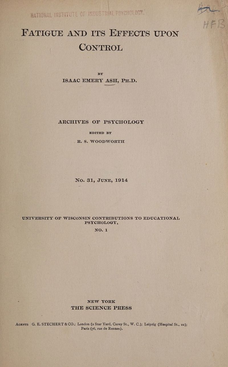 FATIGUE AND ITS EFFECTS UPON CONTROL BY ISAAC EMERY ASH, PH.D. ARCHIVES OF PSYCHOLOGY EDITED BY _ RB. S. WOODWORTH No. 31, JUNE, 1914 UNIVERSITY OF WISCONSIN CONTRIBUTIONS TO EDUCATIONAL PSYCHOLOGY, NO. 1 NEW YORK THE SCIENCE PRESS Acrents G. E.STECHERT &amp;CO.; London (2 Star Yard, Carey St., W. C.); Leipzig (Hospital St., ro); Paris (76, rue de Rennes).