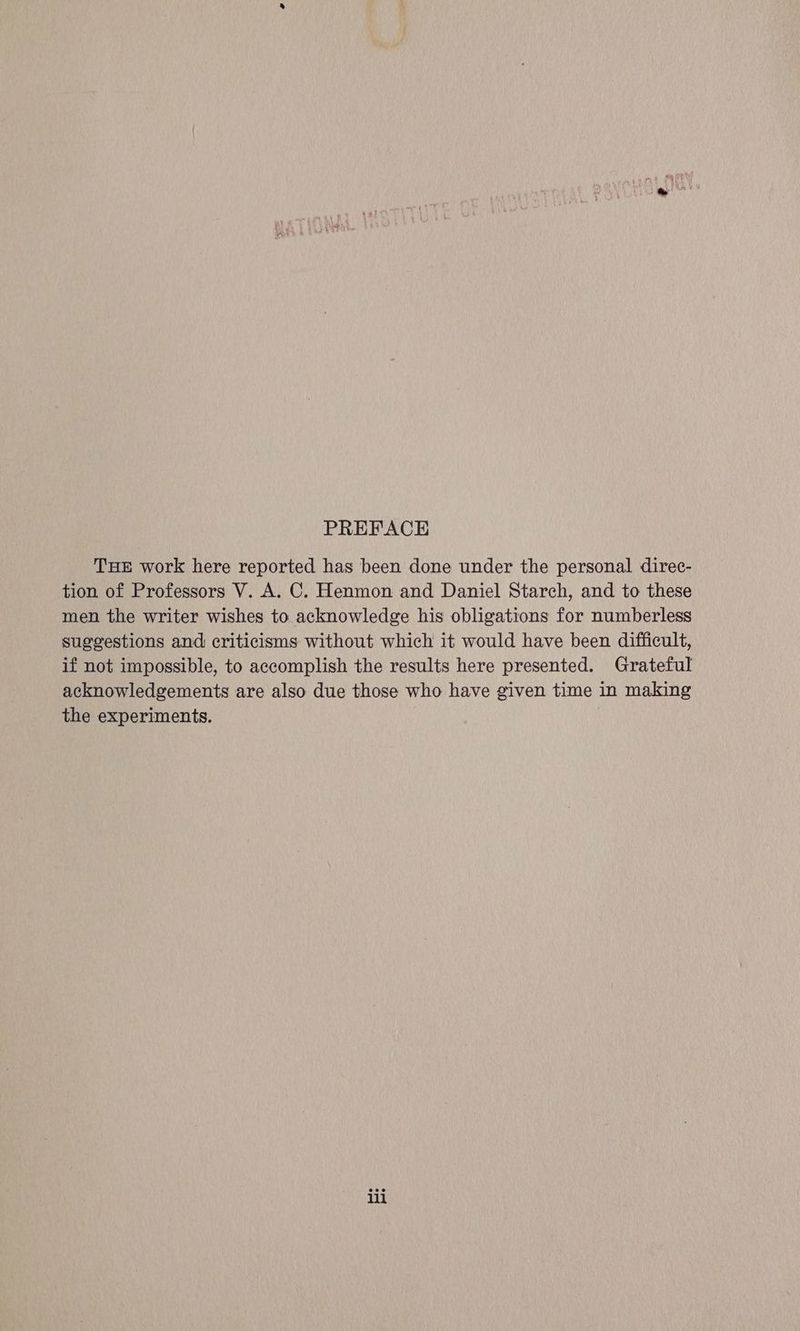PREFACE Tue work here reported has been done under the personal direc- tion of Professors V. A. C. Henmon and Daniel Starch, and to these men the writer wishes to acknowledge his obligations for numberless suggestions and criticisms without which it would have been difficult, if not impossible, to accomplish the results here presented. Grateful acknowledgements are also due those who have given time in making the experiments. iii