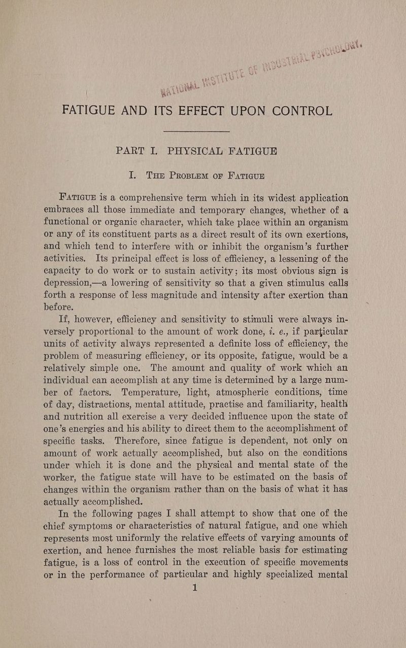 ng t ; ae ake’ * gees eM \ > y &amp; &amp; hes) Bees &amp; Bae Ta, @. ei FATIGUE AND ITS EFFECT UPON CONTROL PART I. PHYSICAL FATIGUE I. Tue PrRoBLEM or FATIGUE FATIGUE is a comprehensive term which in its widest application embraces all those immediate and temporary changes, whether of a functional or organic character, which take place within an organism or any of its constituent parts as a direct result of its own exertions, and which tend to interfere with or inhibit the organism’s further activities. Its principal effect is loss of efficiency, a lessening of the capacity to do work or to sustain activity; its most obvious sign is depression,—a lowering of sensitivity so that a given stimulus calls forth a response of less magnitude and intensity after exertion than before. If, however, efficiency and sensitivity to stimuli were always in- versely proportional to the amount of work done, 7. e., if particular units of activity always represented a definite loss of efficiency, the problem of measuring efficiency, or its opposite, fatigue, would be a relatively simple one. The amount and quality of work which an individual can accomplish at any time is determined by a large num- ber of factors. Temperature, light, atmospheric conditions, time of day, distractions, mental attitude, practise and familiarity, health and nutrition all exercise a very decided influence upon the state of one’s energies and his ability to direct them to the accomplishment of specific tasks. Therefore, since fatigue is dependent, not only on amount of work actually accomplished, but also on the conditions under which it is done and the physical and mental state of the worker, the fatigue state will have to be estimated on the basis of changes within the organism rather than on the basis of what it has actually accomplished. In the following pages I shall attempt to show that one of the chief symptoms or characteristics of natural fatigue, and one which represents most uniformly the relative effects of varying amounts of exertion, and hence furnishes the most reliable basis for estimating fatigue, is a loss of control in the execution of specific movements or in the performance of particular and highly specialized mental