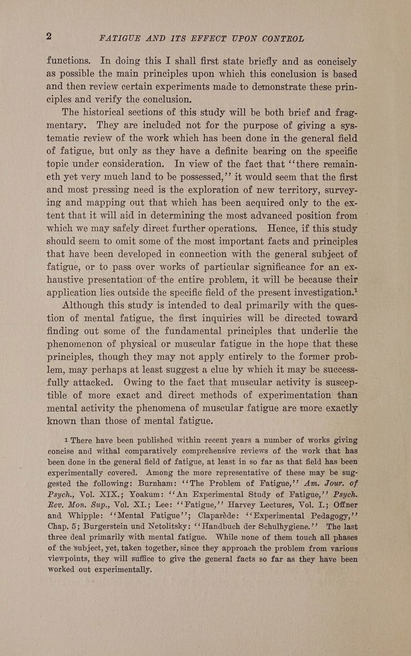 functions. In doing this I shall first state briefly and as concisely as possible the main principles upon which this conclusion is based and then review certain experiments made to demonstrate these prin- ciples and verify the conclusion. The historical sections of this study will be both brief and frag- mentary. They are included not for the purpose of giving a sys- tematic review of the work which has been done in the general field of fatigue, but only as they have a definite bearing on the specific topic under consideration. In view of the fact that ‘‘there remain- eth yet very much land to be possessed,’’ it would seem that the first and most pressing need is the exploration of new territory, survey- ing and mapping out that which has been acquired only to the ex- tent that it will aid in determining the most advanced position from which we may safely direct further operations. Hence, if this study should seem to omit some of the most important facts and principles that have been developed in connection with the general subject of fatigue, or to pass over works of particular significance for an ex- haustive presentation of the entire problem, it will be because their application lies outside the specific field of the present investigation.* Although this study is intended to deal primarily with the ques- tion of mental fatigue, the first inquiries will be directed toward finding out some of the fundamental principles that underlie the phenomenon of physical or muscular fatigue in the hope that these principles, though they may not apply entirely to the former prob- lem, may perhaps at least suggest a clue by which it may be success- fully attacked. Owing to the fact that muscular activity is suscep- tible of more exact and direct methods of experimentation than mental activity the phenomena of muscular fatigue are more exactly known than those of mental fatigue. 1 There have been published within recent years a number of works giving concise and withal comparatively comprehensive reviews of the work that has been done in the general field of fatigue, at least in so far as that field has been experimentally covered. Among the more representative of these may be sug- gested the following: Burnham: ‘‘The Problem of Fatigue,’’ Am. Jour. of Psych., Vol. XIX.; Yoakum: ‘‘An Experimental Study of Fatigue,’’ Psych. Rev. Mon. Sup., Vol. XI.; Lee: ‘‘ Fatigue,’’ Harvey Lectures, Vol. I.; Offner and Whipple: ‘‘Mental Fatigue’’; Claparéde: ‘‘Experimental Pedagogy,’’ Chap. 5; Burgerstein und Netolitsky: ‘‘ Handbuch der Schulhygiene.’’ The last three deal primarily with mental fatigue. While none of them touch all phases of the ‘subject, yet, taken together, since they approach the problem from various — viewpoints, they will suffice to give the general facts so far as they have been worked out experimentally.