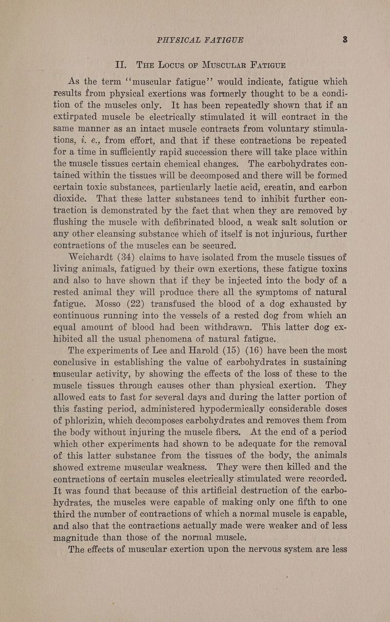II. THe Locus oF MuscuuaR FATIGUE As the term ‘‘muscular fatigue’’ would indicate, fatigue which results from physical exertions was formerly thought to be a condi- tion of the muscles only. It has been repeatedly shown that if an extirpated muscle be electrically stimulated it will contract in the Same manner as an intact muscle contracts from voluntary stimula- tions, 7. e., from effort, and that if these contractions be repeated for a time in sufficiently rapid succession there will take place within the muscle tissues certain chemical changes. The carbohydrates con- tained within the tissues will be decomposed and there will be formed certain toxic substances, particularly lactic acid, creatin, and carbon dioxide. That these latter substances tend to inhibit further con- traction is demonstrated by the fact that when they are removed by | flushing the muscle with defibrinated blood, a weak salt solution or any other cleansing substance which of itself is not injurious, further contractions of the muscles can be secured. Weichardt (34) claims to have isolated from the muscle tissues of living animals, fatigued by their own exertions, these fatigue toxins and also to have shown that if they be injected into the body of a rested animal they will produce there all the symptoms of natural fatigue. Mosso (22) transfused the blood of a dog exhausted by continuous running into the vessels of a rested dog from which an equal amount of blood had been withdrawn. This latter dog ex- hibited all the usual phenomena of natural fatigue.. The experiments of Lee and Harold (15) (16) have been the most conclusive in establishing the value of carbohydrates in sustaining muscular activity, by showing the effects of the loss of these to the muscle tissues through causes other than physical exertion. They allowed cats to fast for several days and during the latter portion of this fasting period, administered hypodermically considerable doses of phlorizin, which decomposes carbohydrates and removes them from the body without injuring the muscle fibers. At the end of a period which other experiments had shown to be adequate for the removal of this latter substance from the tissues of the body, the animals showed extreme muscular weakness. They were then killed and the contractions of certain muscles electrically stimulated were recorded. It was found that because of this artificial destruction of the carbo- hydrates, the muscles were capable of making only one fifth to one third the number of contractions of which a normal muscle is capable, and also that the contractions actually made were weaker and of less magnitude than those of the normal muscle. The effects of muscular exertion upon the nervous system are less