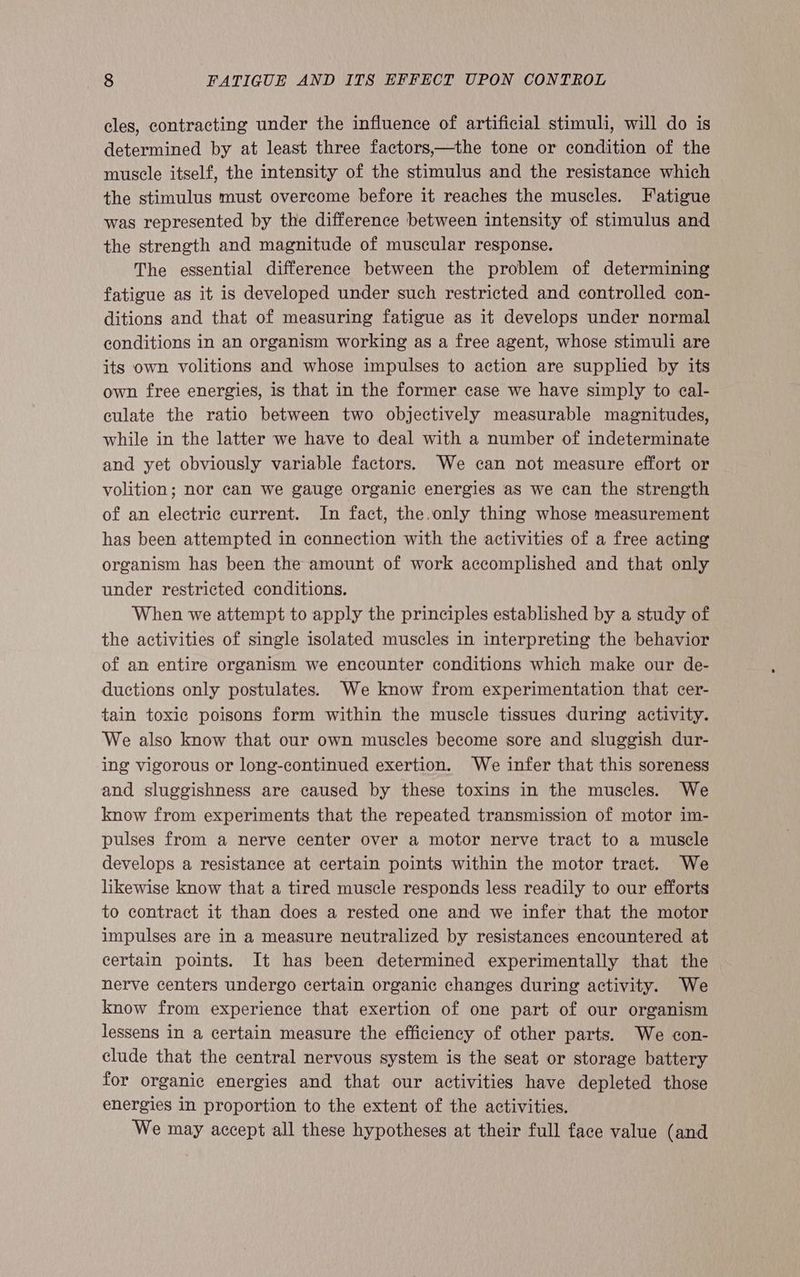 cles, contracting under the influence of artificial stimuli, will do is determined by at least three factors,—the tone or condition of the muscle itself, the intensity of the stimulus and the resistance which the stimulus must overcome before it reaches the muscles. Fatigue was represented by the difference between intensity of stimulus and the strength and magnitude of muscular response. The essential difference between the problem of determining fatigue as it is developed under such restricted and controlled con- ditions and that of measuring fatigue as it develops under normal conditions in an organism working as a free agent, whose stimuli are its own volitions and whose impulses to action are supplied by its own free energies, is that in the former case we have simply to cal- culate the ratio between two objectively measurable magnitudes, while in the latter we have to deal with a number of indeterminate and yet obviously variable factors. We can not measure effort or volition; nor can we gauge organic energies as we can the strength of an electric current. In fact, the.only thing whose measurement has been attempted in connection with the activities of a free acting organism has been the amount of work accomplished and that only under restricted conditions. When we attempt to apply the principles established by a study of the activities of single isolated muscles in interpreting the behavior of an entire organism we encounter conditions which make our de- ductions only postulates. We know from experimentation that cer- tain toxic poisons form within the muscle tissues during activity. We also know that our own muscles become sore and sluggish dur- ing vigorous or long-continued exertion. We infer that this soreness and sluggishness are caused by these toxins in the muscles. We know from experiments that the repeated transmission of motor im- pulses from a nerve center over a motor nerve tract to a muscle develops a resistance at certain points within the motor tract. We likewise know that a tired muscle responds less readily to our efforts to contract it than does a rested one and we infer that the motor impulses are in a measure neutralized by resistances encountered at certain points. It has been determined experimentally that the nerve centers undergo certain organic changes during activity. We know from experience that exertion of one part of our organism lessens in a certain measure the efficiency of other parts. We con- clude that the central nervous system is the seat or storage battery for organic energies and that our activities have depleted those energies in proportion to the extent of the activities. We may accept all these hypotheses at their full face value (and