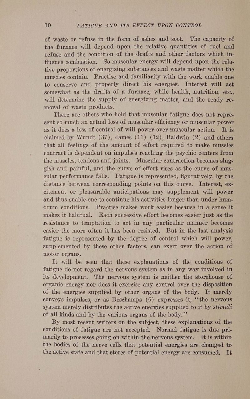 of waste or refuse in the form of ashes and soot. The capacity of the furnace will depend upon the relative quantities of fuel and refuse and the condition of the drafts and other factors which in- fluence combustion. So muscular energy will depend upon the rela- tive proportions of energizing substances and waste matter which the muscles contain. Practise and familiarity with the work enable one to conserve and properly direct his energies. Interest will act somewhat as the drafts of a furnace, while health, nutrition, ete., will determine the supply of energizing matter, and the ready re- moval of waste products. There are others who hold that muscular fatigue does not repre- sent so much an actual loss of muscular efficiency or muscular power as it does a loss of control of will power over muscular action. It¢ is claimed by Wundt (37), James (11) (12), Baldwin (2) and others that all feelings of the amount of effort required to make muscles contract is dependent on impulses reaching the psychic centers from the muscles, tendons and joints. Muscular contraction becomes slug- gish and painful, and the curve of effort rises as the curve of mus- cular performance falls. Fatigue is represented, figuratively, by the distance between corresponding points on this curve. Interest, ex- citement or pleasurable anticipations may supplement will power and thus enable one to continue his activities longer than under hum- drum conditions. Practise makes work easier because in a sense it makes it habitual. Each successive effort becomes easier just as the resistance to temptation to act in any particular manner becomes easier the more often it has been resisted. But in the last analysis fatigue is represented by the degree of control which will power, supplemented by these other factors, can exert over the action of motor organs. It will be seen that these explanations of the conditions of fatigue do not regard the nervous system as in any way involved in its development. The nervous system is neither the storehouse of organic energy nor does it exercise any control over the disposition of the energies supplied by other organs of the body. It merely conveys impulses, or as Deschamps (6) expresses it, “‘the nervous system merely distributes the active energies supplied to it by stumuli of all kinds and by the various organs of the body.’’ By most recent writers on the subject, these explanations of the conditions of fatigue are not accepted. Normal fatigue is due pri- marily to processes going on within the nervous system. It is within the bodies of the nerve cells that potential energies are changed to the active state and that stores of potential energy are consumed, It