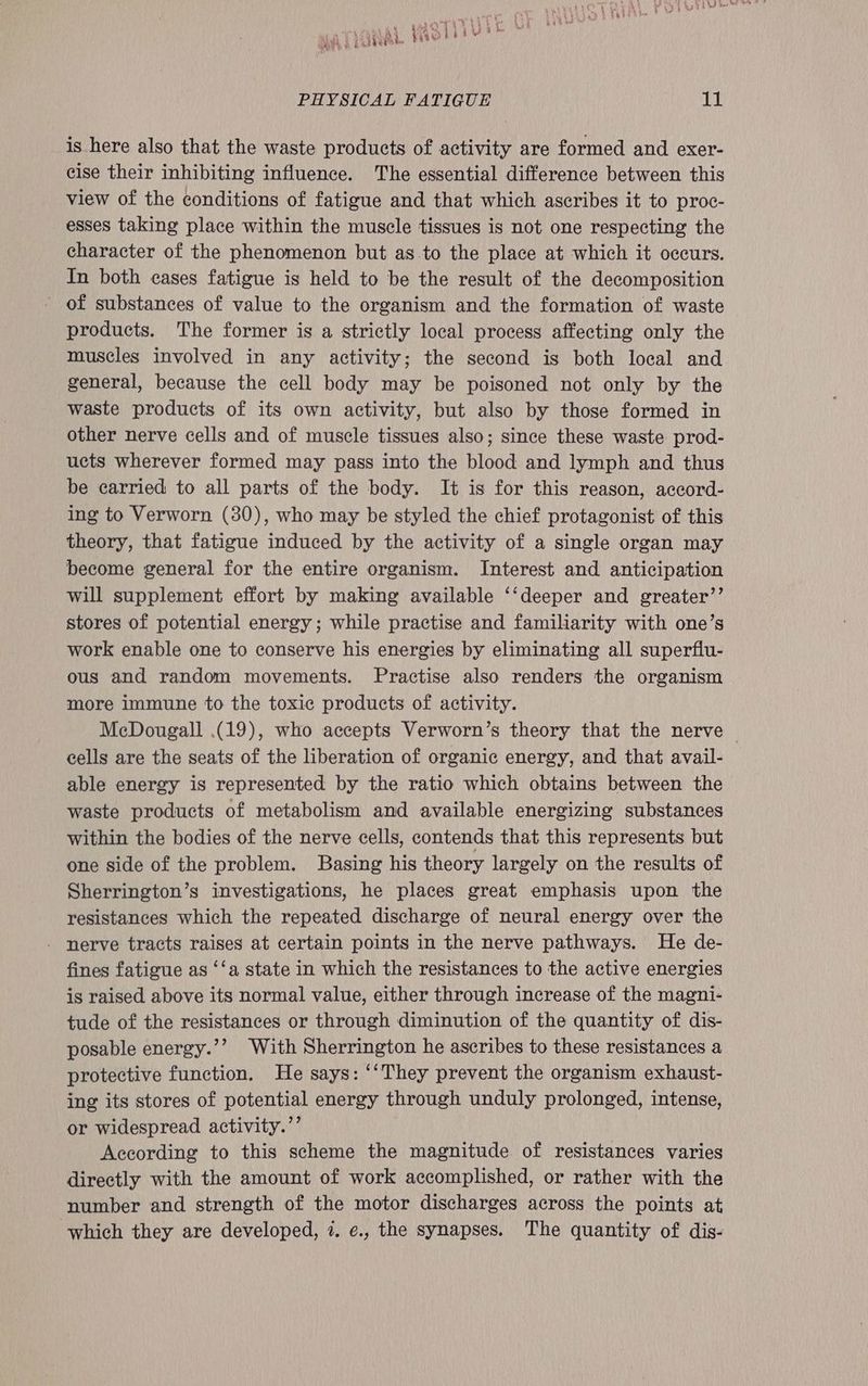\ £424) oe OS 4) Hy x Wi nee enn AS Oh Ss j b he ya Sete Vea 1, Fe he PHYSICAL FATIGUE 11 is here also that the waste products of activity are formed and exer- cise their inhibiting influence. The essential difference between this view of the conditions of fatigue and that which ascribes it to proc- esses taking place within the muscle tissues is not one respecting the character of the phenomenon but as to the place at which it occurs. In both cases fatigue is held to be the result of the decomposition of substances of value to the organism and the formation of waste products. The former is a strictly local process affecting only the muscles involved in any activity; the second is both local and general, because the cell body may be poisoned not only by the waste products of its own activity, but also by those formed in other nerve cells and of muscle tissues also; since these waste prod- ucts wherever formed may pass into the blood and lymph and thus be carried to all parts of the body. It is for this reason, accord- ing to Verworn (30), who may be styled the chief protagonist of this theory, that fatigue induced by the activity of a single organ may become general for the entire organism. Interest and anticipation will supplement effort by making available ‘‘deeper and greater’’ stores of potential energy; while practise and familiarity with one’s work enable one to conserve his energies by eliminating all superflu- ous and random movements. Practise also renders the organism more immune to the toxic products of activity. McDougall (19), who accepts Verworn’s theory that the nerve — cells are the seats of the liberation of organic energy, and that avail- able energy is represented by the ratio which obtains between the waste products of metabolism and available energizing substances within the bodies of the nerve cells, contends that this represents but one side of the problem. Basing his theory largely on the results of Sherrington’s investigations, he places great emphasis upon the resistances which the repeated discharge of neural energy over the - nerve tracts raises at certain points in the nerve pathways. He de- fines fatigue as ‘‘a state in which the resistances to the active energies is raised above its normal value, either through increase of the magni- tude of the resistances or through diminution of the quantity of dis- posable energy.’’ With Sherrington he ascribes to these resistances a protective function. He says: ‘‘They prevent the organism exhaust- ing its stores of potential energy through unduly prolonged, intense, or widespread activity.’’ According to this scheme the magnitude of resistances varies directly with the amount of work accomplished, or rather with the number and strength of the motor discharges across the points at which they are developed, 7. ¢., the synapses. The quantity of dis-