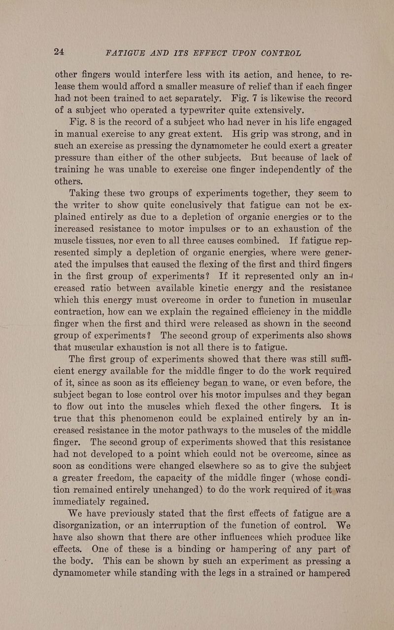 other fingers would interfere less with its action, and hence, to re- lease them would afford a smaller measure of relief than if each finger had not ‘been trained to act separately. Fig. 7 is likewise the record of a subject who operated a typewriter quite extensively. Fig. 8 is the record of a subject who had never in his life engaged in manual exercise to any great extent. His grip was strong, and in such an exercise as pressing the dynamometer he could exert a greater pressure than either of the other subjects. But because of lack of training he was unable to exercise one finger independently of the others. Taking these two groups of experiments together, they seem to ‘the writer to show quite conclusively that fatigue can not be ex- plained entirely as due to a depletion of organic energies or to the increased resistance to motor impulses or to an exhaustion of the muscle tissues, nor even to all three causes combined. If fatigue rep- resented simply a depletion of organic energies, where were gener- ated the impulses that caused the flexing of the first and third fingers in the first group of experiments? If it represented only an in- creased ratio between available kinetic energy and the resistance which this energy must overcome in order to function in muscular contraction, how can we explain the regained efficiency in the middle finger when the first and third were released as shown in the second group of experiments? The second group of experiments also shows that muscular exhaustion is not all there is to fatigue. The first group of experiments showed that there was still suffi- cient energy available for the middle finger to do the work required of it, since as soon as its efficiency began to wane, or even before, the subject began to lose control over his motor impulses and they began to flow out into the muscles which flexed the other fingers. It is true that this phenomenon could be explained entirely by an in- creased resistance in the motor pathways to the muscles of the middle finger. The second group of experiments showed that this resistance had not developed to a point which could not be overcome, since as soon as conditions were changed elsewhere so as to give the subject a greater freedom, the capacity of the middle finger (whose condi- tion remained entirely unchanged) to do the work required of it was immediately regained. We have previously stated that the first effects of fatigue are a disorganization, or an interruption of the function of control. We have also shown that there are other influences which produce like effects. One of these is a binding or hampering of any part of the body. This can be shown by such an experiment as pressing a dynamometer while standing with the legs in a strained or hampered