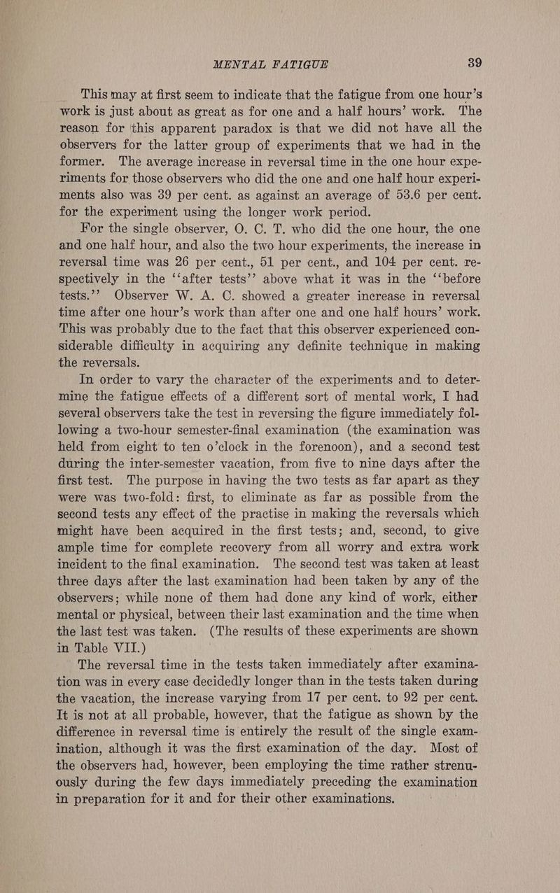 This may at first seem to indicate that the fatigue from one hour’s work is just about as great as for one and a half hours’ work. The reason for this apparent paradox is that we did not have all the observers for the latter group of experiments that we had in the former. The average increase in reversal time in the one hour expe- riments for those observers who did the one and one half hour experi- ments also was 39 per cent. as against an average of 53.6 per cent. for the experiment using the longer work period. For the single observer, O. C. T. who did the one hour, the one and one half hour, and also the two hour experiments, the increase in reversal time was 26 per cent., 51 per cent., and 104 per cent. re- spectively in the ‘‘after tests’’ above what it was in the ‘‘before tests.’’ Observer W. A. C. showed a greater increase in reversal time after one hour’s work than after one and one half hours’ work. This was probably due to the fact that this observer experienced con- siderable difficulty in acquiring any definite technique in making the reversals. In order to vary the character of the experiments and to deter- mine the fatigue effects of a different sort of mental work, I had several observers take the test in reversing the figure immediately fol- lowing a two-hour semester-final examination (the examination was held from eight to ten o’clock in the forenoon), and a second test during the inter-semester vacation, from five to nine days after the first test. The purpose in having the two tests as far apart as they were was two-fold: first, to eliminate as far as possible from the second tests any effect of the practise in making the reversals which might have been acquired in the first tests; and, second, to give ample time for complete recovery from all worry and extra work incident to the final examination. The second test was taken at least three days after the last examination had been taken by any of the observers; while none of them had done any kind of work, either mental or physical, between their last examination and the time when the last test was taken. (The results of these experiments are shown in Table VII.) The reversal time in the tests taken Be ering! after examina- tion was in every case decidedly longer than in the tests taken during the vacation, the increase varying from 17 per cent. to 92 per cent. It is not at all probable, however, that the fatigue as shown by the difference in reversal time is entirely the result of the single exam- ination, although it was the first examination of the day. Most of the observers had, however, been employing the time rather strenu- ously during the few days immediately preceding the examination in preparation for it and for their other examinations.