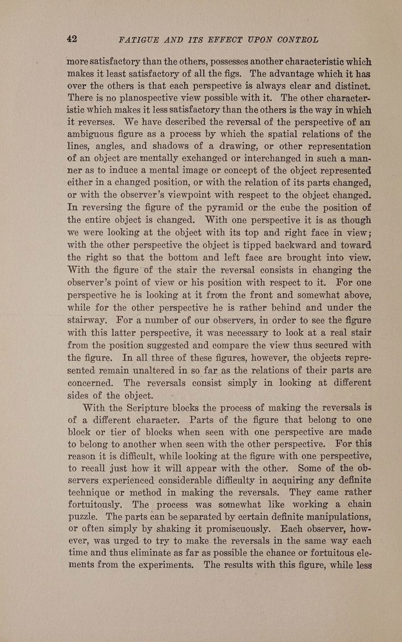 more satisfactory than the others, possesses another characteristic which makes it least satisfactory of all the figs. The advantage which it has over the others is that each perspective is always clear and distinct. There is no planospective view possible with it. The other character- istic Which makes it less satisfactory than the others is the way in which it reverses. We have described the reversal of the perspective of an ambiguous figure as a process by which the spatial relations of the lines, angles, and shadows of a drawing, or other representation of an object are mentally exchanged or interchanged in such a man- ner as to induce a mental image or concept of the object represented either in a changed position, or with the relation of its parts changed, or with the observer’s viewpoint with respect to the object changed. In reversing the figure of the pyramid or the cube the position of the entire object is changed. With one perspective it is as though we were looking at the object with its top and right face in view; with the other perspective the object is tipped backward and toward the right so that the bottom and left face are brought into view. With the figure of the stair the reversal consists in changing the observer’s point of view or his position with respect to it. For one perspective he is looking at it from the front and somewhat above, while for the other perspective he is rather behind and under the stairway. For a number of our observers, in order to see the figure with this latter perspective, it was necessary to look at a real stair from the position suggested and compare the view thus secured with the figure. In all three of these figures, however, the objects repre- — sented remain unaltered in so far as the relations of their parts are concerned. The reversals consist simply in looking at different sides of the object. With the Scripture blocks the process of making the reversals is of a different character. Parts of the figure that belong to one block or tier of blocks when seen with one perspective are made to belong to another when seen with the other perspective. For this reason it is difficult, while looking at the figure with one perspective, to recall just how it will appear with the other. Some of the ob- servers experienced considerable difficulty in acquiring any definite technique or method in making the reversals. They came rather fortuitously. The process was somewhat like working a chain puzzle. The parts can be separated by certain definite manipulations, or often simply by shaking it promiscuously. Each observer, how- ever, was urged to try to make the reversals in the same way each time and thus eliminate as far as possible the chance or fortuitous ele- ments from the experiments. The results with this figure, while less
