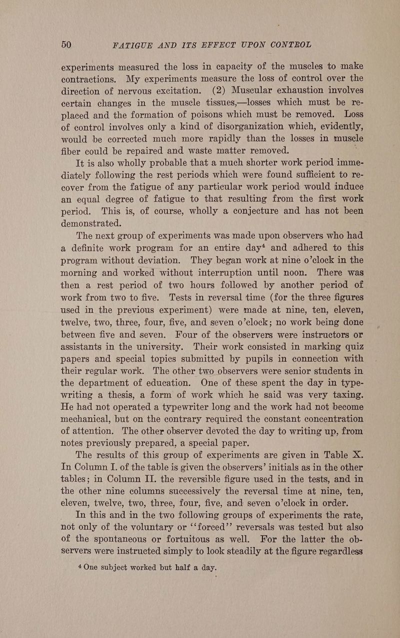 experiments measured the loss in capacity of the muscles to make contractions. My experiments measure the loss of control over the direction of nervous excitation. (2) Muscular exhaustion involves certain changes in the muscle tissues,—losses which must be re- placed and the formation of poisons which must be removed. Loss of control involves only a kind of disorganization which, evidently, would be corrected much more rapidly than the losses in muscle fiber could be repaired and waste matter removed. It is also wholly probable that a much shorter work period imme- diately following the rest periods which were found sufficient to re- cover from the fatigue of any particular work period would induce an equal degree of fatigue to that resulting from the first work period. This is, of course, wholly a conjecture and has not been demonstrated. The next group of experiments was made upon observers who had a definite work program for an entire day* and adhered to this program without deviation. They began work at nine o’clock in the morning and worked without interruption until noon. There was then a rest period of two hours followed by another period of work from two to five. Tests in reversal time (for the three figures used in the previous experiment) were made at nine, ten, eleven, twelve, two, three, four, five, and seven o’clock; no work being done between five and seven. Four of the observers were instructors or assistants in the university. Their work consisted in marking quiz papers and special topics submitted by pupils in connection with their regular work. The other two observers were senior students in the department of education. One of these spent the day in type- writing a thesis, a form of work which he said was very taxing. He had not operated a typewriter long and the work had not become mechanical, but on the contrary required the constant concentration of attention. The other observer devoted the day to writing up, from notes previously prepared, a special paper. The results of this group of experiments are given in Table X. In Column I. of the table is given the observers’ initials as in the other tables; in Column II. the reversible figure used in the tests, and in the other nine columns successively the reversal time at nine, ten, eleven, twelve, two, three, four, five, and seven o’clock in order. In this and in the two following groups of experiments the rate, not only of the voluntary or ‘‘forced’’ reversals was tested but also of the spontaneous or fortuitous as well. For the latter the ob- Servers were instructed simply to look steadily at the figure regardless 4Qne subject worked but half a day.