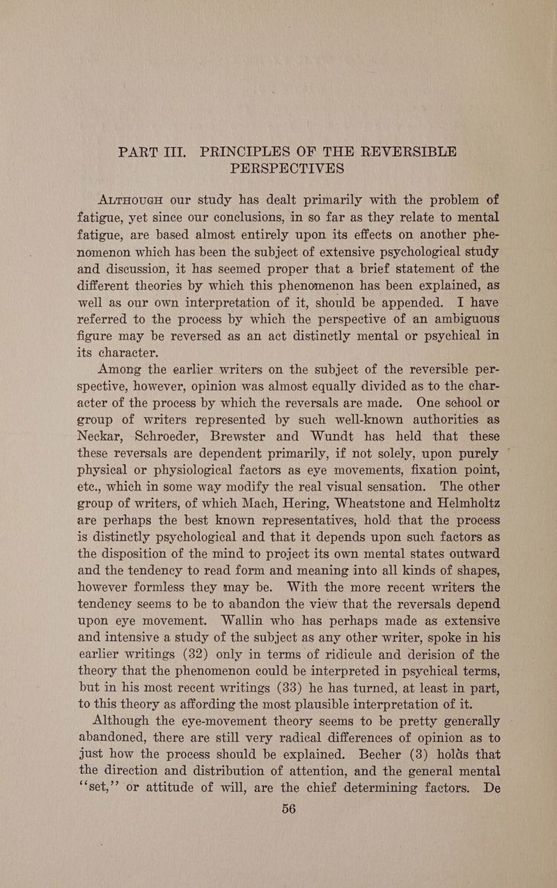 PART III. PRINCIPLES OF THE REVERSIBLE PERSPECTIVES ALTHOUGH our study has dealt primarily with the problem of fatigue, yet since our conclusions, In so far as they relate to mental fatigue, are based almost entirely upon its effects on another phe- nomenon which has been the subject of extensive psychological study and discussion, it has seemed proper that a brief statement of the different theories by which this phenomenon has been explained, as well as our own interpretation of it, should be appended. I have referred to the process by which the perspective of an ambiguous figure may be reversed as an act distinctly mental or psychical in its character. Among the earlier writers on the subject of the reversible per- spective, however, opinion was almost equally divided as to the char- acter of the process by which the reversals are made. One school or group of writers represented by such well-known authorities as Neckar, Schroeder, Brewster and Wundt has held that these these reversals are dependent primarily, if not solely, upon purely ~ physical or physiological factors as eye movements, fixation point, ete., which in some way modify the real visual sensation. The other group of writers, of which Mach, Hering, Wheatstone and Helmholtz are perhaps the best known representatives, hold that the process is distinctly psychological and that it depends upon such factors as the disposition of the mind to project its own mental states outward and the tendency to read form and meaning into all kinds of shapes, however formless they may be. With the more recent writers the tendency seems to be to abandon the view that the reversals depend upon eye movement. Wallin who has perhaps made as extensive and intensive a study of the subject as any other writer, spoke in his earlier writings (32) only in terms of ridicule and derision of the theory that the phenomenon could be interpreted in psychical terms, but in his most recent writings (33) he has turned, at least in part, to this theory as affording the most plausible interpretation of it. Although the eye-movement theory seems to be pretty generally . abandoned, there are still very radical differences of opinion as to just how the process should be explained. Becher (8) holds that the direction and distribution of attention, and the general mental ‘‘set,’’ or attitude of will, are the chief determining factors. De