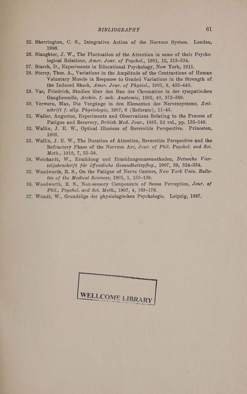 Sherrington, C. S., Integrative Action of the Nervous System. London, 1906. Slaughter, J. W., The Fluctuation of the Attention in some of their Psycho- logical Relations, 4mer. Jour. of Psychol., 1901, 12, 313-334. Starch, D., Experiments in Educational Psychology, New York, 1911. Storey, Thos. A., Variations in the Amplitude of the Contractions of Human Voluntary Muscle in Response to Graded Variations in the Strength of the Induced Shock, Amer. Jour. of Physiol., 1903, 8, 435-440. Vas, Friedrich, Studien tiber den Bau des Chromatins in der sympatischen Ganglienzelle, Archiv. f. mik. Anatomie, 1892, 40, 375-389. Verworn, Max, Die Vorginge in den Elementen des Nervensystems, Zett- schrift f. allg. Physiologie, 1907, 6 (Referate), 11-43. Waller, Augustus, Experiments and Observations Relating to the Process of Fatigue and Recovery, British Med. Jour., 1885, 2d vol., pp. 185-148. Wallin, J. E. W., Optical Illusions of Reversible Perspective. Princeton, 1905. Wallin, J. E. W., The Duration of Attention, Reversible Perspective and the Refractory Phase of the Nervous Are, Jour. of Phil. Psychol. and Sct. Meth., 1910, 7, 33-38. | Weichardt, W., Ermiidung und Ermiidungsmassmethoden, Detusche Vier- teljahrschrift fiir Offentliche Gesundhettspfleg., 1907, 39, 324-334. Woodworth, R. S., On the Fatigue of Nerve Centers, New York Univ. Bulle- tin of the Medical Sciences, 1901, 1, 183-139. Woodworth, R. S., Non-sensory Components of Sense Perception, Jour. of Phil., Psychol. and Sct. Meth., 1907, 4, 169-176. Wundt, W., Grundziige der physiologischen Psychologie. Leipzig, 1887.