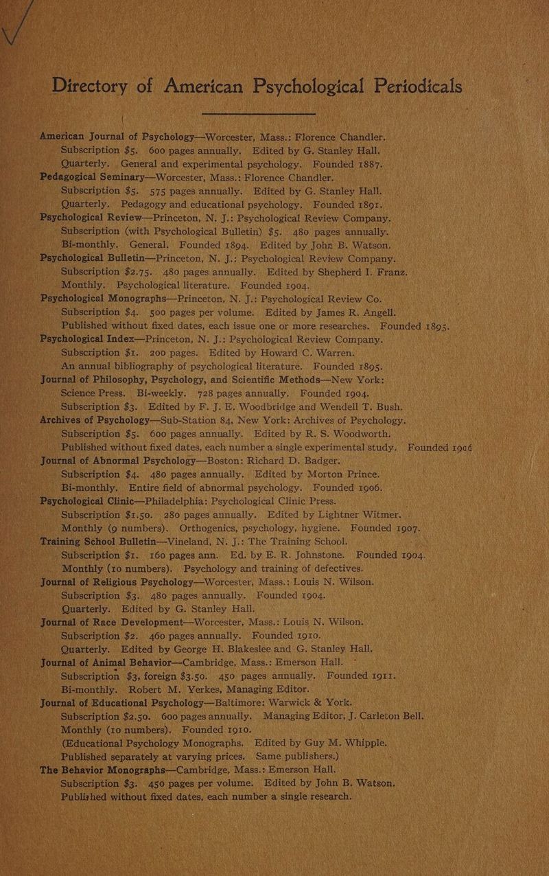 Directory of American Psychological Periodicals Gene American Journal of Psychology—-Worcester, Mass.: Florence Chandler. Hee Subscription $5. 600 pages annually. Edited by G. Stanley Hall. arses, Quarterly. . General and experimental psychology. F ounded 1887... Bia i meceaceical Seminary—Worcester, Mass.: Florence Chandler. | wee _ Subscription $5. 575 pages annually. Edited by G. Stanley Hall. Hs ee ish Quarterly. Pedagogy and educational psychology. Founded 18or. ___ Psychological Review—Princeton, N. J.: Psychological Review Company. > Subscription (with Psychological Bulletin) $5. 480 pages annually. iano Bi-monthly. General. Founded 1804. Edited by John B. Watson. _ Psychological Bulletin—Princeton, N. J.: Psychological Review Company. _ Subscription $2.75. 480 pages annually. Edited by Shepherd I. Franz. Monthly. Psychological literature. Founded 1904. - Psychological Monographs—Princeton, N. J.: Psychological Review Co. “Subscription $4. 500 pages per volume. Edited by James R. Angell. Published without fixed dates, each issue one or more researches. Founded 1805. ~~ Psychological Index—Princeton, N. J.: Psychological Review Company. ra ) Subscription $1. 200 pages. Edited by Howard C. Warren. nee ’ An annual bibliography of psychological literature. Founded 1895. » Journal of Philosophy, Psychology, and Scientific Methods—New York: bts Science Press. Bi-weekly. 728 pages annually. Founded 1904. Subscription $3. Edited by F. J. E. Woodbridge and Wendell T. Bush. ' Archives of Psychology—Sub-Station 84, New York: Archives of Psychology. 5 Subscription $5. 600 pages annually. Edited by R. S. Woodworth. zs) Published without fixed dates, each number a single experimental study. Founded d 1006 Journal of Abnormal Psychology—Boston: Richard D. Badger. . Subscription $4. 480 pages annually. Edited by Morton Prince. red . Bi-monthly. Entire field of abnormal psychology. Founded 1906. - Psychological Clinic—Philadelphia: Psychological Clinic Press. . Subscription $1.50. 280 pages annually. Edited by Lightner Witmer. ea Monthly (9 numbers). Orthogenics, psychology, hygiene. Founded i907. ' «Training School Bulletin—Vineland, N. J.: The Training School. ae ‘Subscription $1. 160 pagesann. Ed. by EB. R. Johnstone. Founded 1904. De Monthly (10 numbers). Psychology and training of defectives. - Journal of Religious Psychology—Worcester, Mass.: Louis N. Wilson. Subscription $3. 480 pages annually. Founded 1904. Quarterly. Edited by G. Stanley Hall. ~~. Journal of Race Development—Worcester, Mass.: Louis N. Wilson. - Subscription $2. 460 pages annually. Founded 1910. Rope Quarterly. Edited by George H. Blakeslee and G. Stanley Hall. Journal of Animal Behavior—Cambridge, Mass.: Emerson Hall. Subscription $3, foreign $3.50. 450 pages annually. Founded to1t. Bi-monthly. Robert M. Verkes, Managing Editor. _ Journal of Educational Psychology—Baltimore: Warwick &amp; York. Subscription $2.50. . 600 pages annually. Managing Editor, J. Carleton Bell. Monthly (10 numbers), Founded 1910. (Educational Psychology Monographs. Edited by Guy M. Whipple. Published separately at varying prices. Same publishers.) The Behavior Monographs—Cambridge, Mass.:.Emerson Hall. ‘Subscription $3. 450 pages per volume. Edited by John B. Watson. — ‘Published without fixed dates, each number a single research. :