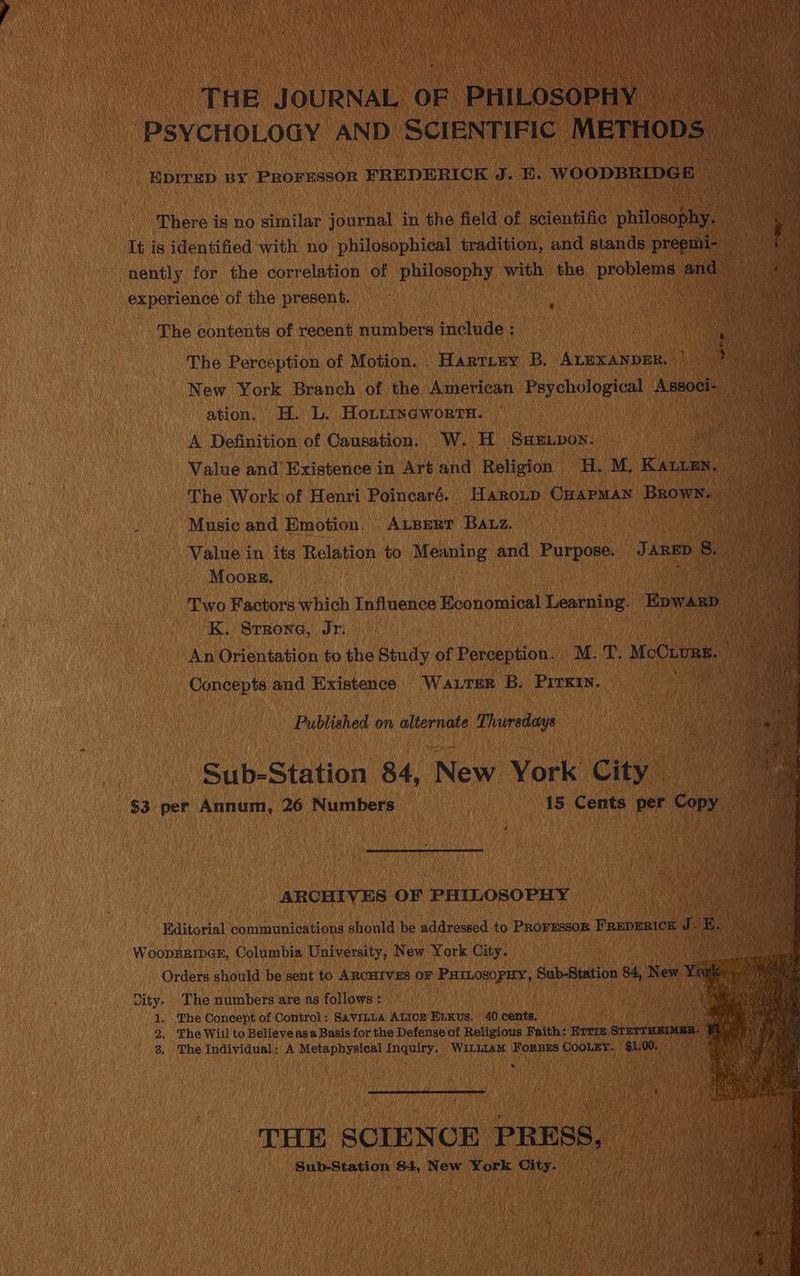 THE JOURNAL OF PHILOSOPHY oe PSYCHOLOGY AND SCIENTIFIC METHOD: -Eprrep BY ROENSSO? ¥REDERICK J. E. WOODBRIDGE There is no similar journal in the field of scientific phtlsoaea It is identified with no philosophical tradition, and stands preemi- nently for the correlation of despise with the prone eu experience of the present. : The contents of recent numbers include : The Perception of Motion. . Hartiey B. ALEXANDER. New York Branch of the American Psychological Aeon ee ation. H. L. HoLitneworrn. — ‘ae A Definition of Causation. W. H Samupon. ae Value and’ Existence in Art and Religion H. M, aan a The Work of Henri Poincaré. Haroup CHAPMAN Brown. | : Music and Emotion, Apert Baz. Value in its Relation to Meaning and Purpose. J ane 8. Moors. Two Factors which Influence Economical Learning. Epwanp i ‘K. Srrone, Jr. | An Orientation to the Study of Perception. M. fe McOxae Concepts and Existence Waxrrer B. Prrei. Published on alternate Thursdays Sib Station 84, New York City _ $3 per Annum, 26 Numbers i5 Cents per cory ARCHIVES OF ‘PHILOSOPHY Editorial Pieabieg art ne should be addressed to PROFESSOR FRupenick 5 ( WooppRipGE, Columbia University, New York City. | Orders should be sent to ARCHIVES OF chaveniuictiag! Bub-Alatinn oh New Y vity. The numbers are as follows : 1. The Concept of Control: SAVILLA ALIoz Eikus. 40 cents. 2. The Will to Believe asa Basis for the Defense of Religious Faith: Brrr. spermine 3, The Individual: A Metaphysical Inquiry. WILLIAM FoRBES CooLEy. $l. mile wae qi? eh nit i THE SCIENCE PRESS, — Suir stasion $4, New York City.