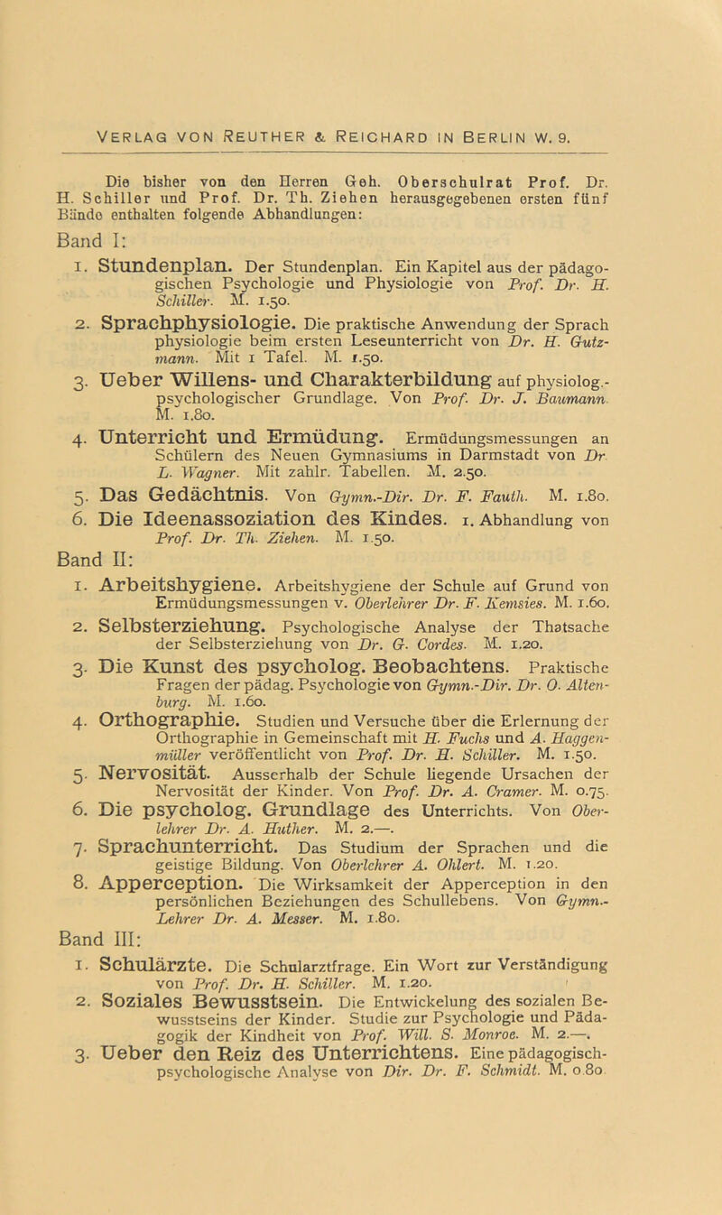 Die bisher von den Herren Geh. Oberschulrat Prof. Dr. H. Schiller und Prof. Dr. Th. Ziehen herausgegebenen ersten fünf Bände enthalten folgende Abhandlungen: Band I: 1. Stund-GIiplan. Der Stundenplan. Ein Kapitel aus der pädago- gischen Psychologie und Physiologie von Frof. Dr. H. Schiller. M. 1.50. 2. Sprach-PliysiolOgiG. Die praktische Anwendung der Sprach Physiologie beim ersten Leseunterricht von Dr. H. Gutz- mann. Mit i Tafel. M. f.50. 3. Ueber Willens- und Charakterbildung auf physioiog.- psychologischer Grundlage. Von Frof. Dr. J. Baumann. M. 1.80. 4. Unterricht und Ermüdung. Ermüdungsmessungen an Schülern des Neuen Gymnasiums in Darmstadt von Dr L. Wagner. Mit zahlr. Tabellen. M. 2.50. 5. Das Gedächtnis. Von Oymn.-Dir. Dr. F. Fauth. M. 1.80. 6. Die Ideenassoziation des Kindes, i. Abhandlung von Frof. Dr. Th. Ziehen. M. 1.50. Band II: 1. Arbeitshygiene. Arbeitshygiene der Schule auf Grund von Ermüdungsmessungen v. Oberlehrer Dr. F. Kemsies. M. 1.60. 2. Selbsterziehung. Psychologische Analyse der Thatsache der Selbsterziehung von Dr. G. Cordes. M. 1.20. 3. Die Kunst des psycholog. Beobachtens. Praktische Fragen der pädag. Psjmhologie von Gymn.-Dir. Dr. 0. Alten- burg. M. 1.60. 4. Orthographie. Studien und Versuche über die Erlernung der Orthographie in Gemeinschaft mit H. Fuchs und Ä. Haggen- müller veröffentlicht von Frof. Dr. H. Schiller. M. 1.50. 5- Nervosität. Ausserhalb der Schule liegende Ursachen der Nervosität der Kinder. Von Frof. Dr. A. Cramer. M. 0.75. 6. Die psycholog. Grundlage des Unterrichts. Von Ober- lehrer Dr. A. Huther. M. 2.—. 7. Sprachunterricht. Das Studium der Sprachen und die geistige Bildung. Von Oberlehrer A. Olilert. M. T.20. 8. Apperception. Die Wirksamkeit der Apperception in den persönlichen Beziehungen des Schullebens. Von Gymn.~ Lehrer Dr. A. Messer. M. 1.80. Band III: 1. Schulärzte. Die Schularztfrage. Ein Wort zur Verständigung von Frof. Dr. H. Schiller. M. 1.20. 2. Soziales Bewusstsein. Die Entwickelung des sozialen Be- wusstseins der Kinder. Studie zur Psychologie und Päda- gogik der Kindheit von Frof. Will. S. Monroe. M. 2.—. 3. Ueber den Reiz des Unterrichtens. Eine pädagogisch- psychologische Analyse von Dir. Dr. F. Schmidt. M. 0.80.