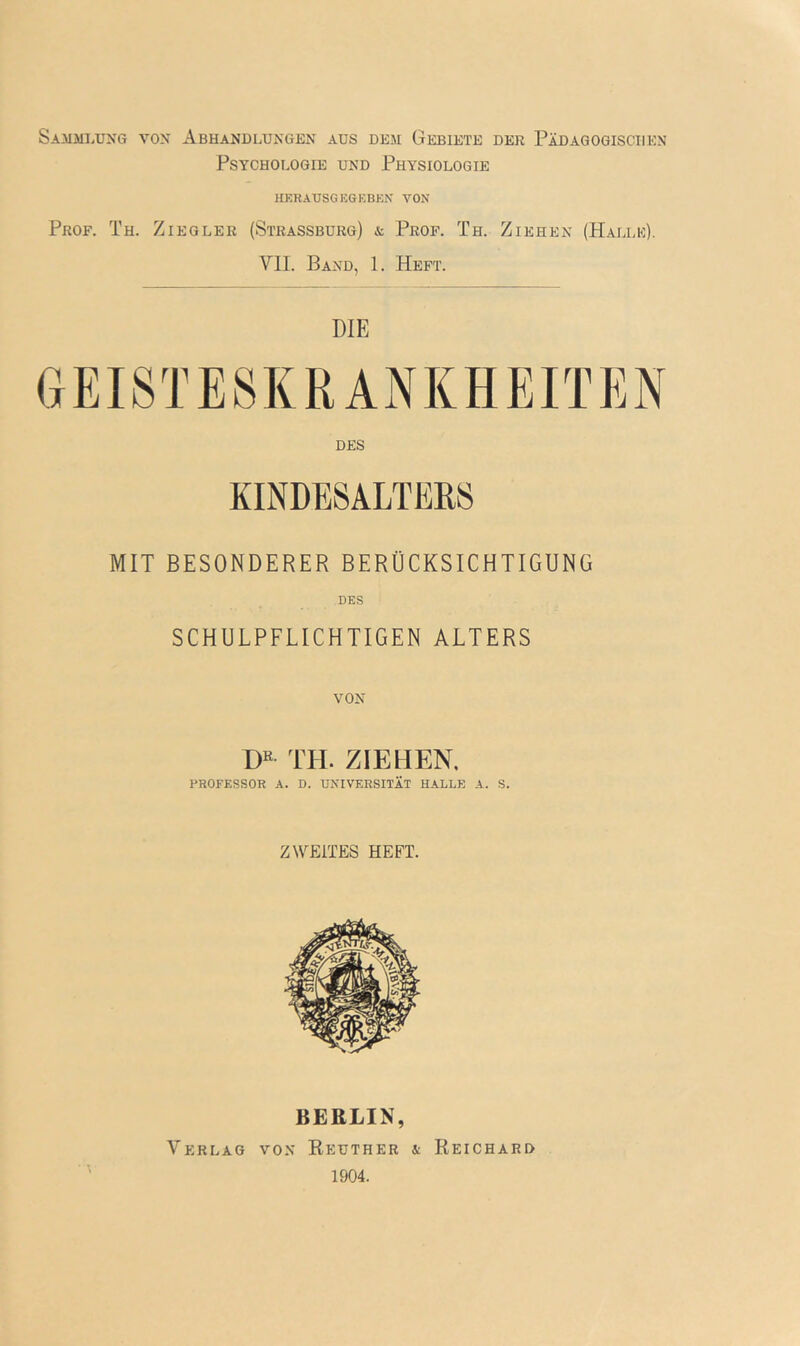 Sammlung von Abhandlungen aus dem Gebiete der Pädagogischen Psychologie und Physiologie HKKAUSGEGKBKN VON Prof. Th. Ziegler (Strassburg) & Prof. Th. Ziehen (Halle). VII. Band, 1. Heft. DIE GEISTESKRANKHEITEN DES KINDESALTERS MIT BESONDERER BERÜCKSICHTIGUNG DES SCHULPFLICHTIGEN ALTERS VON m TH. ZIEHEN. PROFESSOR A. D. UNIVERSITÄT HALLE A. S. ZWEITES HEFT. BERLIN, Verlag von Reuther a Reichard 1904.