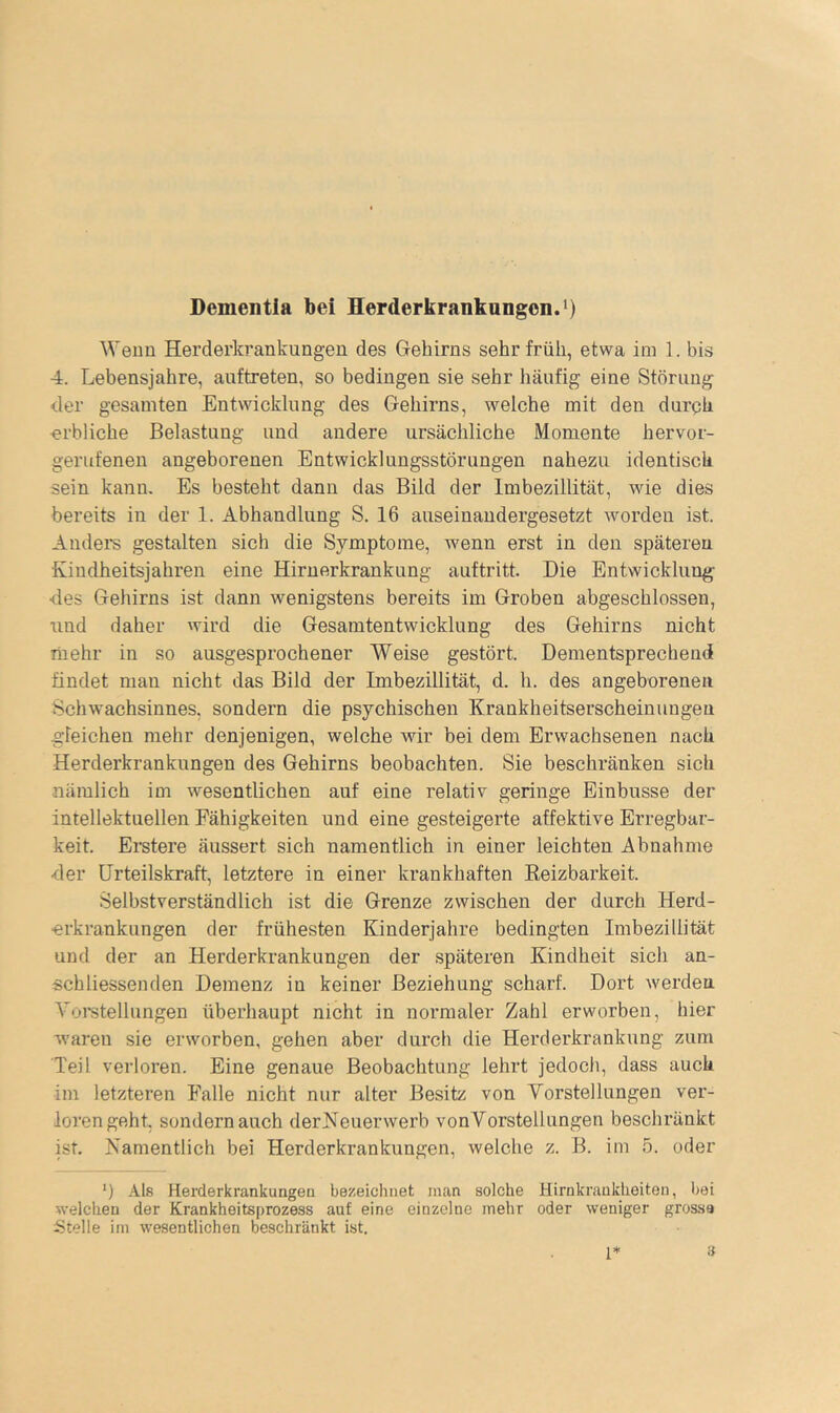 Dementia bei Herderkrankungen.^) Weun Herderkrankungen des Gehirns sehr früh, etwa im 1. bis 4. Lebensjahre, auftreten, so bedingen sie sehr häufig eine Störung der gesamten Entwicklung des Gehirns, welche mit den durqh erbliche Belastung und andere ursächliche Momente hervor- gerufenen angeborenen Entwicklungsstörungen nahezu identisch sein kann. Es besteht dann das Bild der Imbezillität, wie dies bereits in der 1. Abhandlung S. 16 auseinandergesetzt worden ist. Anders gestalten sich die Symptome, wenn erst in den späteren Kindheitsjahren eine Hirnerkrankung auftritt. Die Entwicklung- •des Gehirns ist dann wenigstens bereits im Groben abgeschlossen, und daher wird die Gesamtentwicklung des Gehirns nicht mehr in so ausgesprochener Weise gestört. Dementsprechend findet man nicht das Bild der Imbezillität, d. h. des angeborenen Schwachsinnes, sondern die psychischen Krankheitserscheinungen gleichen mehr denjenigen, welche wir bei dem Erwachsenen nach Herderkrankungen des Gehirns beobachten. Sie beschränken sich nämlich im wesentlichen auf eine relativ geringe Einbusse der intellektuellen Fähigkeiten und eine gesteigerte affektive Erregbar- keit. Erstere äussert sich namentlich in einer leichten Abnahme •der Urteilskraft, letztere in einer krankhaften Keizbarkeit. Selbstverständlich ist die Grenze zwischen der durch Herd- erkrankungen der frühesten Kinderjahre bedingten Imbezillität und der an Herderkrankungen der späteren Kindheit sich an- schliessenden Demenz in keiner Beziehung scharf. Dort werden Vomtellungen überhaupt nicht in normaler Zahl erworben, hier waren sie erworben, gehen aber durch die Herderkrankung zum Teil verloren. Eine genaue Beobachtung lehrt jedoch, dass auch im letzteren Falle nicht nur alter Besitz von Vorstellungen ver- lorengeht, sondern auch derKeuerwerb vonVorstellungen beschränkt ist. Namentlich bei Herderkrankungen, welche z. B. im 5. oder *) .‘V.ls Herderkrankungea bezeichnet inan solche Hirnkraukheiton, bei welchen der Krankheitsprozess auf eine einzelne mehr oder weniger grosse Stelle ini wesentlichen beschränkt ist.