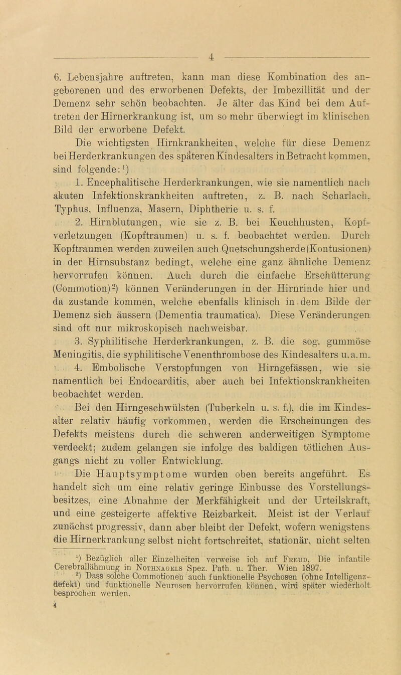 6. Lebensjahre auttreten, kann inan diese Kombination des an- geborenen und des erworbenen Defekts, der Imbezillität und der Demenz sehr schön beobachten. Je älter das Kind bei deni Auf- treten der Hirnerkrankung ist, um so mein- überwiegt im klinischen Bild der erworbene Defekt. Die wichtigsten Hirnkrankheiteu, welche für diese Demenz bei Herderkrankungen des späteren Kindesalters in Beti’acht kommen, sind folgende:') 1. Encephalitische Herderkrankungen, wie sie namentlich nach akuten Infektionskrankheiten auftreten, z. B. nach Scharlacln Typhus, Influenza, Masern, Diphtherie u. s. f. 2. Hirnblutungen, wie sie z. B. bei Keuchhusten, Kopf- verletzungen (Kopftraumen) u. s. f. beobachtet werden. Durch Kopftraumen werden zuweilen auch Quetscbungsherde(Kontusionen) in der Hirnsubstanz bedingt, welche eine ganz ähnliche Demenz hervorrufen können. Auch durch die einfache Erschütterung (Gommotion)“) können Veränderungen in der Hirnrinde hier und da zustande kommen, welche ebenfalls klinisch in dem Bilde der Demenz sich äussern (Dementia traumatica). Diese Veränderungen sind oft nur mikroskopisch nachweisbar. 3. Syphilitische Herderkrankungen, z. B. die sog. gummöse- Meningitis, die syphilitische Venenthrombose des Kindesalters u.a.m. r 4. Embolische Verstopfungen von Hirngefässen, wie sin namentlich bei Endocarditis, aber auch bei Infektionskrankheiten beobachtet werden. Bei den Hirngeschwülsten (Tuberkeln u. s. f.), die im Kindes- alter relativ häufig verkommen, werden die Erscheinungen des- Defekts meistens durch die schweren anderweitigen Symptome verdeckt; zudem gelangen sie infolge des baldigen tötlichen Aus- gangs nicht zu voller Entwicklung. ' Die Hauptsymptome wurden oben bereits angeführt. Es handelt sich um eine relativ geringe Einbusse des Vorstellungs- besitzes, eine Abnahme der Merkfähigkeit und der Urteilskraft, und eine gesteigerte affektive Reizbarkeit. Meist ist der Verlauf zunächst progressiv, dann aber bleibt der Defekt, wofern wenigstens die Hirnerkrankung selbst nicht fortschreitet, stationär, nicht selten ') Bezüglich aller Eiüzelheiten verweise ich auf Freud, Die infautile CerebrallähimiDg in Nothnagels Spez. Path. u. Ther. Wien 1897. '■') Dass solche Commotionen auch funktiouelle Psychosen (ohne Intelligenz- defekt) und funktionelle Neurosen liervorrufen können, wird spater wiederholt besprochen werden. 4