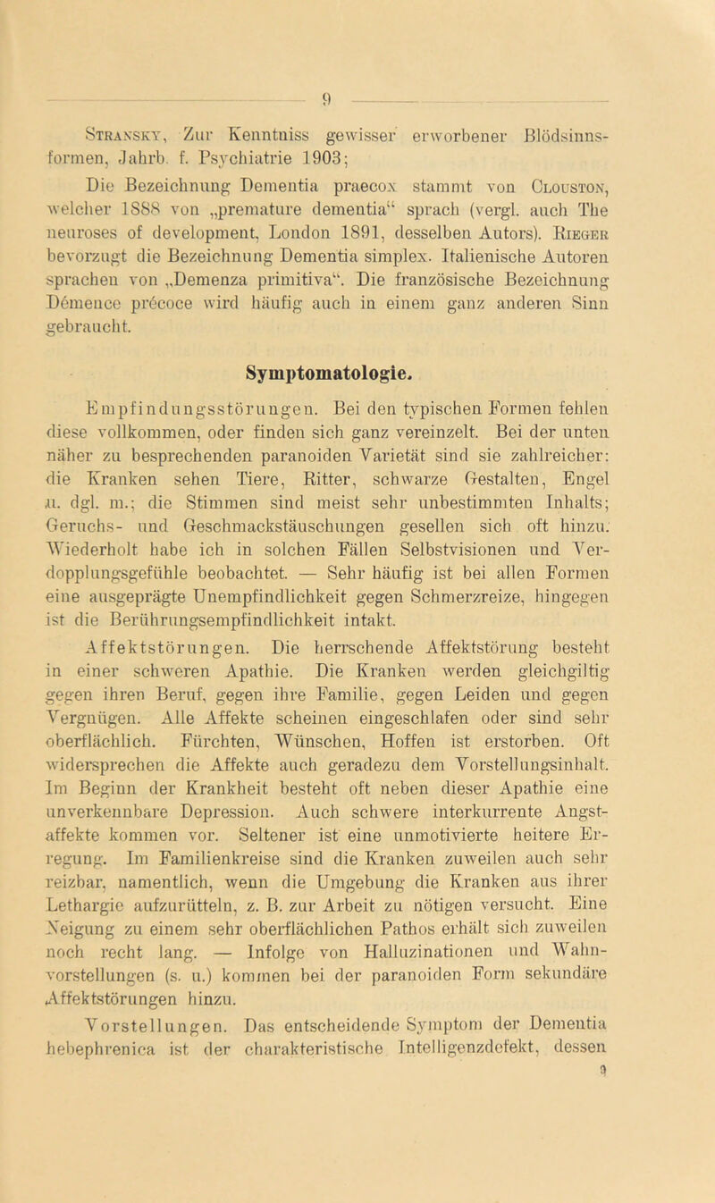 Stran’sky, Zur Kenntuiss gewisser erworbener Blödsinns- formen, Jahrb. f. Psjmhiatrie 1903; Die Bezeichnung Dementia praecox stammt von Clouston, welcher 1SS8 von „premature clementia“ sprach (vergl. auch The nenroses of development, London 1891, desselben Autors). Kieger bevorzugt die Bezeichnung Dementia simplex. Italienische Autoren sprachen von „Demenza primitiva“. Die französische Bezeichnung Dömeuce precoce wird häufig auch in einem ganz anderen Sinn gebraucht. Symptomatologie* Empfindungsstörungen. Bei den typischen Formen fehlen diese vollkommen, oder finden sich ganz vereinzelt. Bei der unten näher zu besprechenden paranoiden Varietät sind sie zahlreicher: die Kranken sehen Tiere, Eitter, schwarze Glestalten, Engel .u. dgl. m.; die Stimmen sind meist sehr unbestimmten Inhalts; Geruchs- und Geschmackstäuschiingen gesellen sich oft hinzu. Wiederholt habe ich in solchen Fällen Selbstvisionen und Ver- dopplungsgefühle beobachtet. — Sehr häufig ist bei allen Formen eine ausgeprägte Unempfindlichkeit gegen Schmerzreize, hingegen ist die Berührungsempfindlichkeit intakt. Affektstörungen. Die herrschende Affektstörung besteht in einer schweren Apathie. Die Kranken werden gleichgiltig gegen ihren Beruf, gegen ihre Familie, gegen Leiden und gegen Vergnügen. Alle Affekte scheinen eingeschlafen oder sind sehr oberflächlich. Fürchten, Wünschen, Hoffen ist erstorben. Oft widersprechen die Affekte auch geradezu dem Vorstellungsinhalt. Im Beginn der Krankheit besteht oft neben dieser Apathie eine unverkennbare Depression. Auch schwere interkurrente Angst- affekte kommen vor. Seltener ist eine unmotivierte heitere Er- regung. Im Familienkreise sind die Kranken zuweilen auch sehr reizbar, namentlich, wenn die Umgebung die Kranken aus ihrer Lethargie aufzurütteln, z. B. zur Arbeit zu nötigen versucht. Eine Keigung zu einem sehr oberflächlichen Pathos erhält sich zinveilen noch recht lang. — Infolge von Halluzinationen und Wahn- vorstellungen (s. u.) kommen bei der paranoiden Form sekundäre Affektstörungen hinzu. Vorstellungen. Das entscheidende Symptom der Dementia hebephrenica ist der charakteristische Intelligenzdefekt, dessen 3