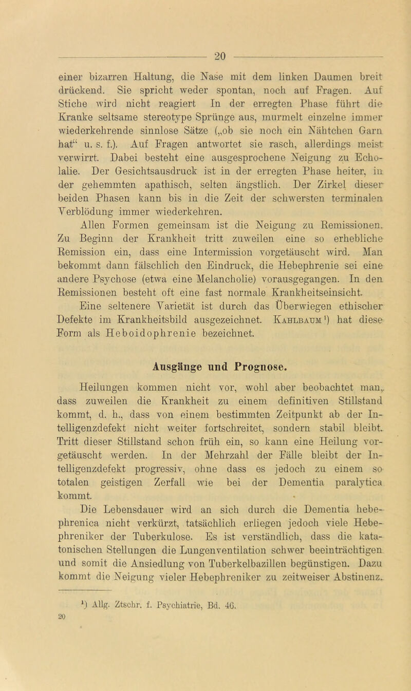 einer bizarren Haltung, die Nase mit dem linken Daumen breit drückend. Sie spricht weder spontan, noch auf Fragen. Auf Stiche wird nicht reagiert In der erregten Phase führt die Kranke seltsame stereotype Sprünge aus, murmelt einzelne immer wiederkehrende sinnlose Sätze („ob sie noch ein Nähtchen Garn hat“ u. s. f.). Auf Fragen antwortet sie rasch, allerdings meist verwirrt. Dabei besteht eine ausgesprochene Neigung zu Echo- labe. Der Gesichtsausdruck ist in der erregten Phase heiter, in der gehemmten apathisch, selten ängstlich. Der Zirkel dieser beiden Phasen kann bis in die Zeit der schwersten terminalen Verblödung immer wiederkehren. Allen Formen gemeinsam ist die Neigung zu Remissionen. Zu Beginn der Krankheit tritt zuweilen eine so erhebliche Remission ein, dass eine Intermission vorgetäuscht wird. Man bekommt dann fälschlich den Eindruck, die Hebephrenie sei eine andere Psychose (etwa eine Melancholie) vorausgegangen. In den Remissionen besteht oft eine fast normale Krankheitseinsicht. Eine seltenere Varietät ist durch das Überwiegen ethischer Defekte im Krankheitsbild ausgezeichnet. Kahlbaum') hat diese Form als Heboidophrenie bezeichnet. Ansgänge und Prognose. Heilungen kommen nicht vor, wohl aber beobachtet man„ dass zuweilen die Krankheit zu einem definitiven Stillstand kommt, d. h., dass von einem bestimmten Zeitpunkt ab der lu- telligenzdefekt nicht weiter fortschreitet, sondern stabil bleibt. Tritt dieser Stillstand schon früh ein, so kann eine Heilung vor- getäuscht werden. In der Mehrzahl der Fälle bleibt der Iii- telligenzdefekt progressiv, ohne dass es jedoch zu einem so totalen geistigen Zerfall wie bei der Dementia paralytica kommt. Die Lebensdauer wird an sich durch die Dementia hebe- phrenica nicht verkürzt, tatsächlich erliegen jedoch viele Hebe- phreniker der Tuberkulose. Es ist verständlich, dass die kata- tonischen Stellungen die Lungenventilation schwer beeinträchtigen und somit die Ansiedlung von Tuberkelbazillen begünstigen. Dazu kommt die Neigung vieler Hebephreniker zu zeitweiser Abstinenz. 20 *) Allg. Ztsclir. f. Psychiatrie, Bd. 4G.