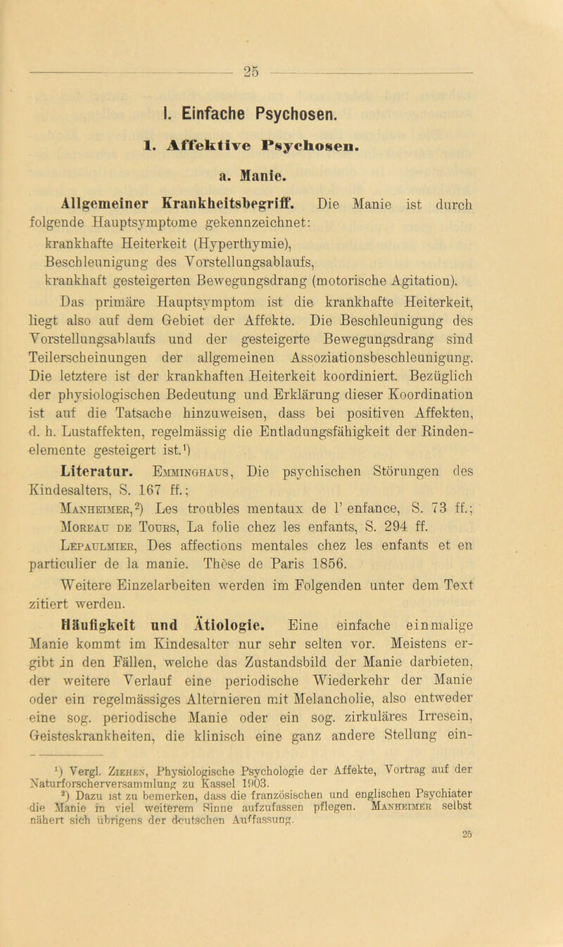 25 — I. Einfache Psychosen. 1. Affeklive Psychoseo. a. Manie. Allgemeiner KrankheitsbegrifP. Die Manie ist durch folgende Hauptsymptome gekennzeichnet: krankhafte Heiterkeit (Hyperthymie), Beschleunigung des Vorstellungsablaufs, krankhaft gesteigerten Bewegungsdrang (motorische Agitation). Das primäre Hauptsymptom ist die krankhafte Heiterkeit, liegt also auf dem Gebiet der Affekte. Die Beschleunigung des Vorstellungsablaufs und der gesteigerte Bewegungsdrang sind Teilerscheinungen der allgemeinen Assoziationsbeschleunigung. Die letztere ist der krankhaften Heiterkeit koordiniert. Bezüglich der physiologischen Bedeutung und Erklärung dieser Koordination ist auf die Tatsache hinzuweisen, dass bei positiven Affekten, d. h. Lustaffekten, regelmässig die Entladungsfähigkeit der Rinden- eleraente gesteigert ist.') Literatur. Emminghaus, Die psychischen Störungen des Kindesalters, S. 167 ff.; MAXHEDiEß,2) Les troubles raentaux de 1’ enfance, S. 73 ff.; Moreau de Tours, La folie chez les enfants, S. 294 ff. Lepaulmier, Des affections mentales chez les enfants et en particulier de la manie. These de Paris 1856. Weitere Einzelarbeiten werden im Folgenden unter dem Text zitiert werden. Häufigkeit und Ätiologie. Eine einfache einmalige Manie kommt im Kindesalter nur sehr selten vor. Meistens er- gibt in den Fällen, welche das Zustandsbild der Manie darbieten, der weitere Verlauf eine periodische Wiederkehr der Manie oder ein regelmässiges Alternieren mit Melancholie, also entweder eine sog. periodische Manie oder ein sog. zirkuläres Irresein, Geisteskrankheiten, die klinisch eine ganz andere Stellung ein- Vergl. Ziehen, Phy.siologische Psychologie der Affekte, Vortrag auf der Naturforscherversammlung zu Kassel 11103. *) Dazu ist zu bemerken, dass die französischen und englischen Psychiater die Manie in viel weiterem Sinne aufzufassen pflegen. Manheimer selbst näheit sich übrigens der deutschen Auffassung.