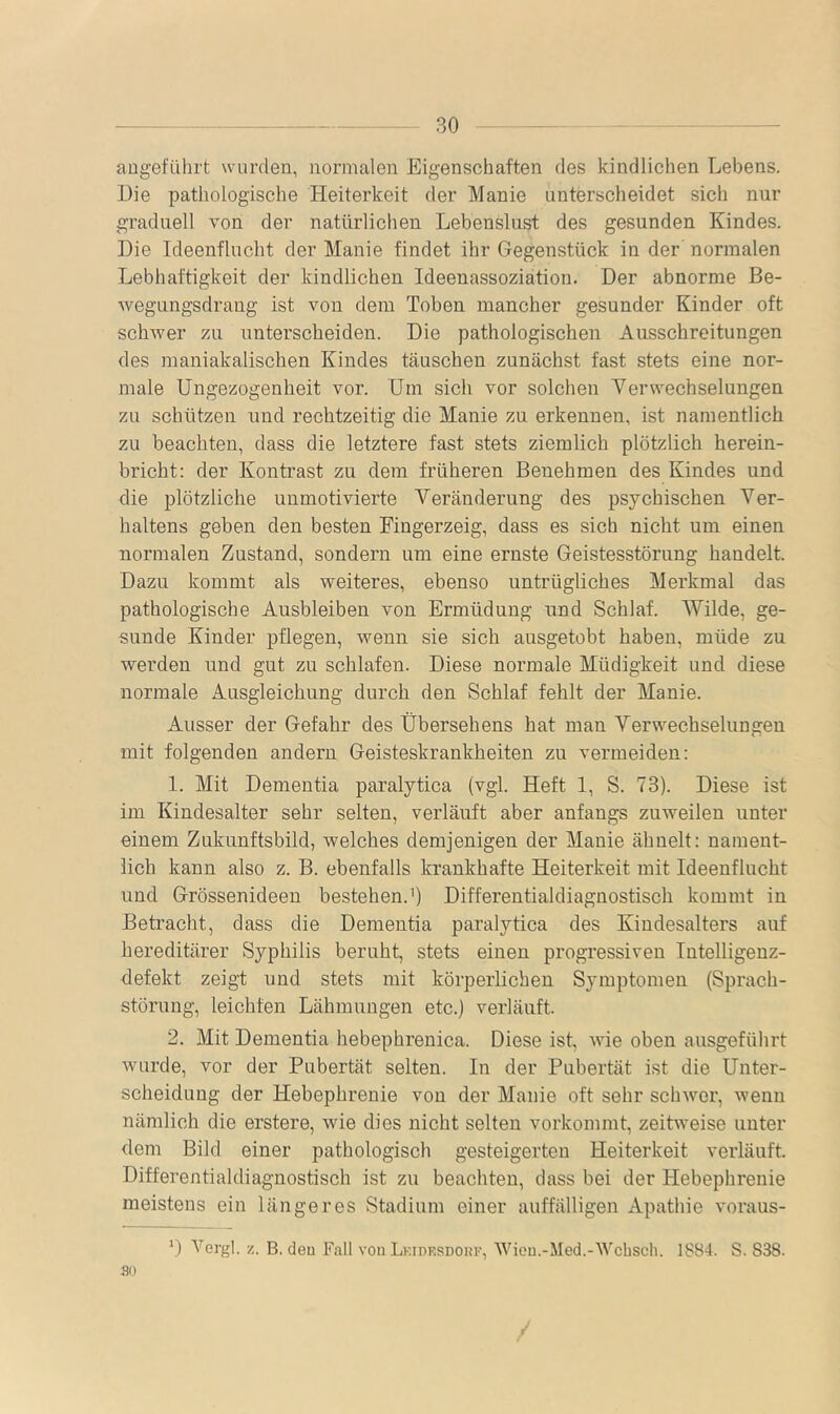 angeführt wurden, normalen Eigenschaften des kindlichen Lebens. Die pathologische Heiterkeit der Manie unterscheidet sich nur graduell von der natürlichen Lebenslust des gesunden Kindes. Die Ideenflucht der Manie findet ihr Gegenstück in der’ normalen Lebhaftigkeit der kindlichen Ideenassoziation. Der abnorme Be- wegungsdrang ist von dem Toben mancher gesunder Kinder oft schwer zu unterscheiden. Die pathologischen Ausschreitungen des maniakalischen Kindes täuschen zunächst fast stets eine nor- male Ungezogenheit vor. Um sich vor solchen Yerwechselungen zu schützen und rechtzeitig die Manie zu erkennen, ist namentlich zu beachten, dass die letztere fast stets ziemlich plötzlich herein- bricht: der Kontrast zu dem früheren Benehmen des Kindes und die plötzliche unmotivierte Veränderung des psychischen Ver- haltens geben den besten Fingerzeig, dass es sich nicht um einen normalen Zustand, sondern um eine ernste Geistesstörung handelt. Dazu kommt als weiteres, ebenso untrügliches Merkmal das pathologische Ausbleiben von Ermüdung und Schlaf. Wilde, ge- sunde Kinder pflegen, wenn sie sich ausgetobt haben, müde zu werden und gut zu schlafen. Diese normale Müdigkeit und diese normale Ausgleichung durch den Schlaf fehlt der Manie. Ausser der Gefahr des übersehens hat man Verwechselungen mit folgenden andern Geisteskrankheiten zu vermeiden: 1. Mit Dementia paralytica (vgl. Heft 1, S. 73). Diese ist im Kindesalter sehr selten, verläuft aber anfangs zuweilen unter einem Zukunftsbild, welches demjenigen der Manie ähnelt: nament- lich kann also z. B. ebenfalls krankhafte Heiterkeit mit Ideenflucht und Grössenideen bestehen.’) Differentialdiagnostisch kommt in Betracht, dass die Dementia paralytica des Kindesalters auf hereditärer Syphilis beruht, stets einen progressiven Intelligenz- defekt zeigt und stets mit körperlichen Symptomen (Sprach- störung, leichten Lähmungen etc.) verläuft. 2. Mit Dementia hebephrenica. Diese ist, wie oben ausgeführt wurde, vor der Pubertät selten. In der Pubertät ist die Unter- scheidung der Hebephrenie von der Manie oft sehr schwer, wenn nämlich die erstere, wie dies nicht selten vorkommt, zeitweise unter dem Bild einer pathologisch gesteigerten Heiterkeit verläuft. Differentialdiagnostisch ist zu beachten, dass bei der Hebephrenie meistens ein längeres Stadium einer auffälligen Apathie voraus- D Vergl. z. B. deu Fall von Lkidesdouk, Wien.-Med.-Wcbsch. 1S84. S. 838. 8(1