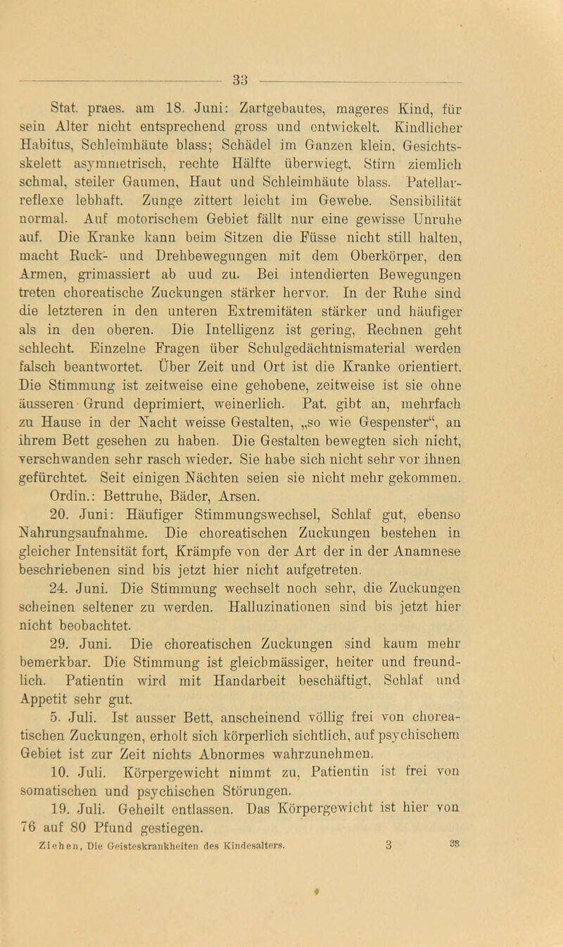 Stat. praes. am 18. Juni: Zartgebautes, mageres Kind, für sein Alter nicht entsprechend gross und entwickelt Kindlicher Habitus, Schleimhäute blass; Schädel im Ganzen klein, Gesichts- skelett asymmetrisch, rechte Hälfte überwiegt Stirn ziemlich schmal, steiler Gaumen, Haut und Schleimhäute blass. Patellar- reflexe lebhaft Zunge zittert leicht im Gewebe. Sensibilität normal. Auf motorischem Gebiet fällt nur eine gewisse Unruhe auf. Die Kranke kann beim Sitzen die Küsse nicht still halten, macht Ruck- und Drehbewegungen mit dem Oberkörper, den Armen, grimassiert ab und zu. Bei intendierten Bewegungen treten choreatische Zuckungen stärker hervor. In der Ruhe sind die letzteren in den unteren Extremitäten stärker und häufiger als in den oberen. Die Intelligenz ist gering. Rechnen geht schlecht. Einzelne Fragen über Schulgedächtnismaterial werden falsch beantwortet. Über Zeit und Ort ist die Kranke orientiert. Die Stimmung ist zeitweise eine gehobene, zeitweise ist sie ohne äusseren Grund deprimiert, weinerlich. Bat. gibt an, mehrfach zu Hause in der Nacht weisse Gestalten, „so wie Gespenster“, an ihrem Bett gesehen zu haben. Die Gestalten bewegten sich nicht, verschwanden sehr rasch wieder. Sie habe sich nicht sehr vor ihnen gefürchtet. Seit einigen Nächten seien sie nicht mehr gekommen. Ordin.; Bettruhe, Bäder, Arsen. 20. Juni: Häufiger Stimmungswechsel, Schlaf gut, ebenso Nahrungsaufnahme. Die choreatischen Zuckungen bestehen in gleicher Intensität fort, Krämpfe von der Art der in der Anamnese beschriebenen sind bis jetzt hier nicht aufgetreten. 24. Juni. Die Stimmung wechselt noch sehr, die Zuckungen scheinen seltener zu werden. Halluzinationen sind bis jetzt hier nicht beobachtet. 29. Juni. Die choreatischen Zuckungen sind kaum mehr bemerkbar. Die Stimmung ist gleichmässiger, heiter und freund- lich. Patientin wird mit Handarbeit beschäftigt, Schlaf und Appetit sehr gut. 5. Juli. Ist ausser Bett, anscheinend völlig frei von chorea- tischen Zuckungen, erholt sich körperlich sichtlich, auf psychischem Gebiet ist zur Zeit nichts Abnormes wahrzunehmen. 10. Juli. Körpergewicht nimmt zu, Patientin ist frei von somatischen, und psychischen Störungen. 19. Juli. Geheilt entlassen. Das Körpergewicht ist hier von 76 auf 80 Pfund gestiegen. Ziehen, Die Geisteskrankheiten des Kindesalters. 3 f