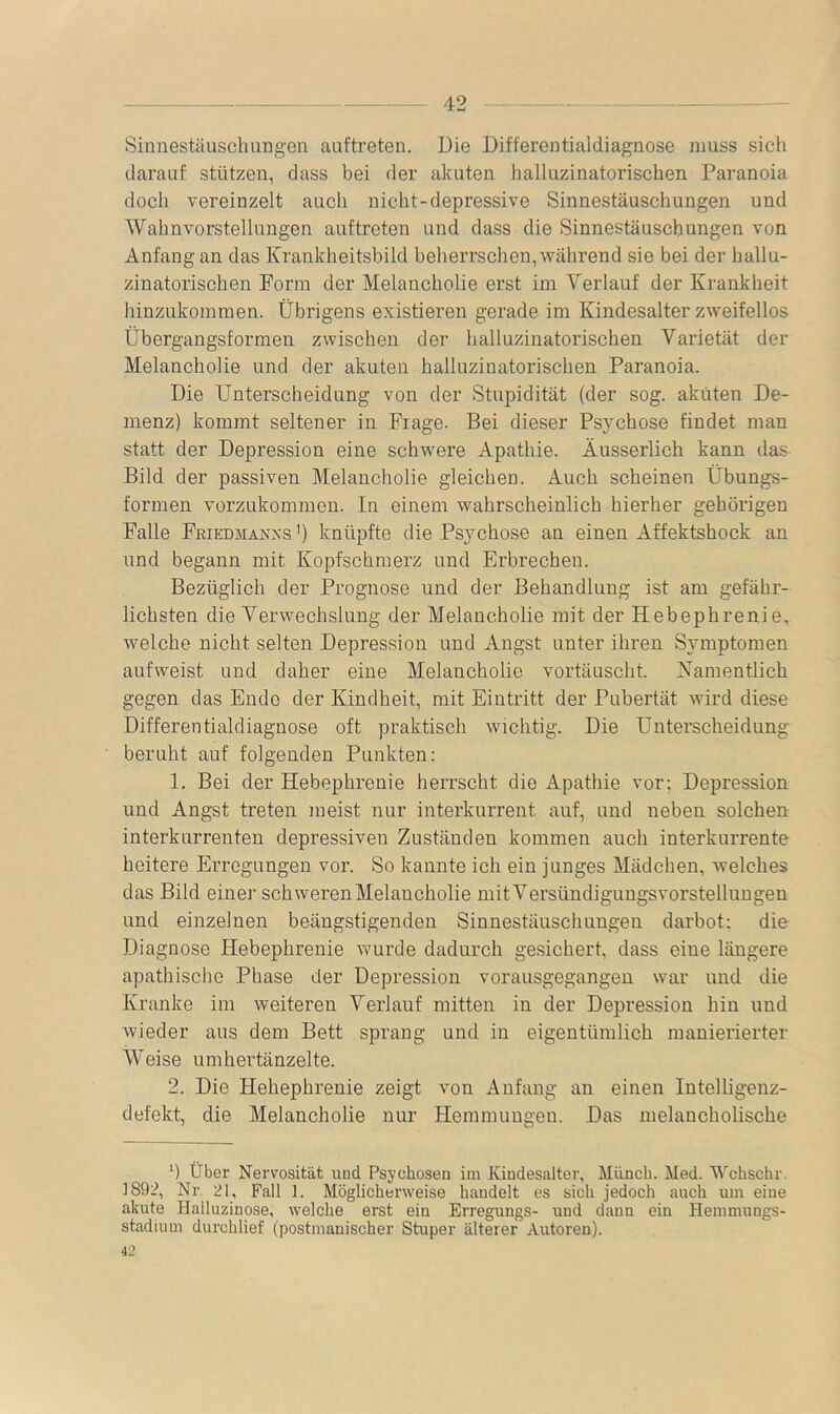 Sinnestäuschungen auftreten. Die Differentialdiagnose muss sich darauf stützen, dass bei der akuten halluzinatorischen Paranoia doch vereinzelt auch nicht-depressive Sinnestäuschungen und Wahnvorstellungen auftreten und dass die Sinnestäuschungen von Anfang an das Krankheitsbild beherrschen, während sie bei der hallu- zinatorischen Form der Melancholie erst im Verlauf der Krankheit hinzukoinmen. Übrigens existieren gerade im Kindesalter zweifellos Übergangsformen zwischen der halluzinatorischen Varietät der Melancholie und der akuten halluzinatorischen Paranoia. Die Unterscheidung von der Stupidität (der sog. akuten De- menz) kommt seltener in Frage. Bei dieser Psychose findet man statt der Depression eine schwere Apathie. Äusserlich kann das Bild der passiven Melancholie gleichen. Auch scheinen Übungs- formen vorzukommen. In einem wahrscheinlich hierher gehörigen Falle Friedmaxxs’) knüpfte die Psychose an einen Affektshock an und begann mit Kopfschmerz und Erbrechen. Bezüglich der Prognose und der Behandlung ist am gefähr- lichsten die Verwechslung der Melancholie mit der Hebephrenie, welche nicht selten Depression und Angst unter ihren Symptomen aufweist und daher eine Melancholie vortäuscht. Namentlich gegen das Ende der Kindheit, mit Eintritt der Pubertät wird diese Differentialdiagnose oft praktisch wichtig. Die Unterscheidung beruht auf folgenden Punkten: 1. Bei der Hebephrenie herrscht die Apathie vor; Depression und Angst treten meist nur interkurrent auf, und neben solchen interkurrenten depressiven Zuständen kommen auch interkurrente heitere Erregungen vor. So kannte ich ein junges Mädchen, welches das Bild einer schweren Melancholie mit Versündigungsvorstellungen und einzelnen beängstigenden Sinnestäuschungen darbot: die Diagnose Hebephrenie wurde dadurch gesichert, dass eine längere apathische Phase der Depression vorausgegangen war und die Kranke im weiteren Verlauf mitten in der Depression hin und wieder aus dem Bett sprang und in eigentümlich manierierter Weise umhertänzelte. 2. Die Hebephrenie zeigt von Anfang an einen Intelligenz- defekt, die Melancholie nur Hemmungen. Das melancholische b Über Nervosität und Psychosen im Kindesalter, Münch. Med. Wchschr. 189:?, Nr. 21, Fall 1. Möglicherweise handelt es sich jedoch auch um eine akute Halluzinose, welche erst ein Erregungs- und dann ein Hemmungs- stadiiim durchlief (postmanischer Stuper älterer Autoren). 42