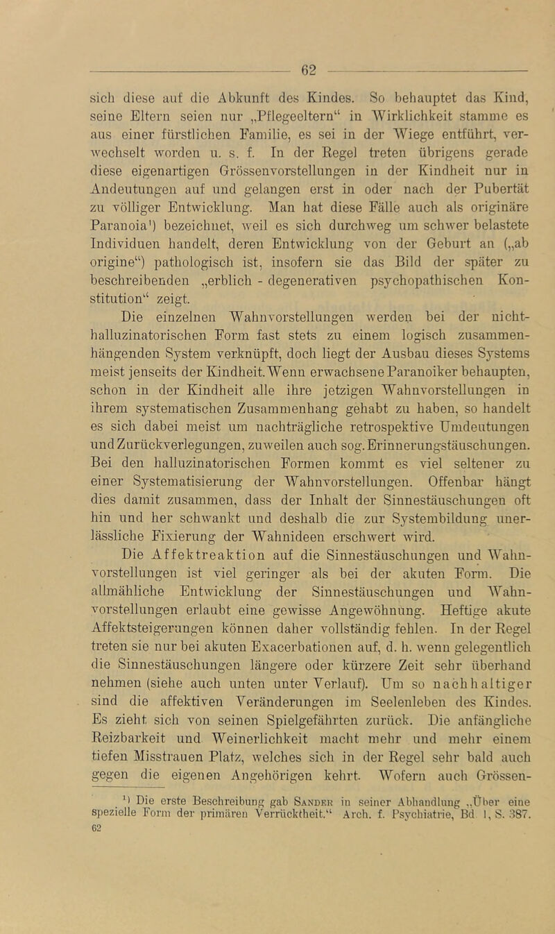 sich diese aut die Abkunft des Kindes. So behauptet das Kind, seine Eltern seien nur „Pflegeeltern“ in Wirklichkeit stamme es aus einer fürstlichen Familie, es sei in der Wiege entfährt, ver- wechselt worden u. s. f. In der Regel treten übrigens gerade diese eigenartigen Grössenvorstellungen in der Kindheit nur in Andeutungen auf und gelangen erst in oder nach der Pubertät zu völliger Entwicklung. Man hat diese Fälle auch als originäre Paranoia') bezeichnet, weil es sich durchweg um schwer belastete Individuen handelt, deren Entwicklung von der Geburt an („ab origine“) pathologisch ist, insofern sie das Bild der später zu beschreibenden „erblich - degenerativen psychopathischen Kon- stitution“ zeigt. Die einzelnen Wahnvorstellungen werden bei der nicht- halluzinatorischen Form fast stets zu einem logisch zusammen- hängenden System verknüpft, doch liegt der Ausbau dieses Systems meist jenseits der Kindheit. Wenn erwachsene Paranoiker behaupten, schon in der Kindheit alle ihre jetzigen Wahnvorstellungen in ihrem systematischen Zusammenhang gehabt zu haben, so handelt es sich dabei meist um nachträgliche retrospektive Umdeutungen und Zurückverlegungen, zuweilen auch sog. Erinnerungstäuschungen. Bei den halluzinatorischen Formen kommt es viel seltener zu einer Systematisierung der Wahnvorstellungen. Offenbar hängt dies damit zusammen, dass der Inhalt der Sinnestäuschungen oft hin und her schwankt und deshalb die zur Systembildung uner- lässliche Fixierung der Wahnideen erschwert wird. Die Affektreaktion auf die Sinnestäuschungen und Wahn- vorstellungen ist viel geringer als bei der akuten Form. Die allmähliche Entwicklung der Sinnestäuschungen und Wahn- vorstellungen erlaubt eine gewisse Angewöhnung. Heftige akute Affektsteigerungen können daher vollständig fehlen. In der Regel treten sie nur bei akuten Exacerbationen auf, d. h. wenn gelegentlich die Sinnestäuschungen längere oder kürzere Zeit sehr überhand nehmen (siehe auch unten unter Verlauf). Um so nachhaltiger sind die affektiven Veränderungen im Seelenleben des Kindes. Es zieht sich von seinen Spielgefährten zurück. Die anfängliche Reizbarkeit und Weinerlichkeit macht mehr und mehr einem tiefen Misstrauen Platz, welches sich in der Regel sehr bald auch gegen die eigenen Angehörigen kehrt. Wofern auch Grössen- M Die erste Beschreibung gab Sandek in seiner Abhandlung ..Über eine spezielle Form der primären Verrücktheit.“ Arch. f. Psychiatrie, Bd l,S. ;^87. 62