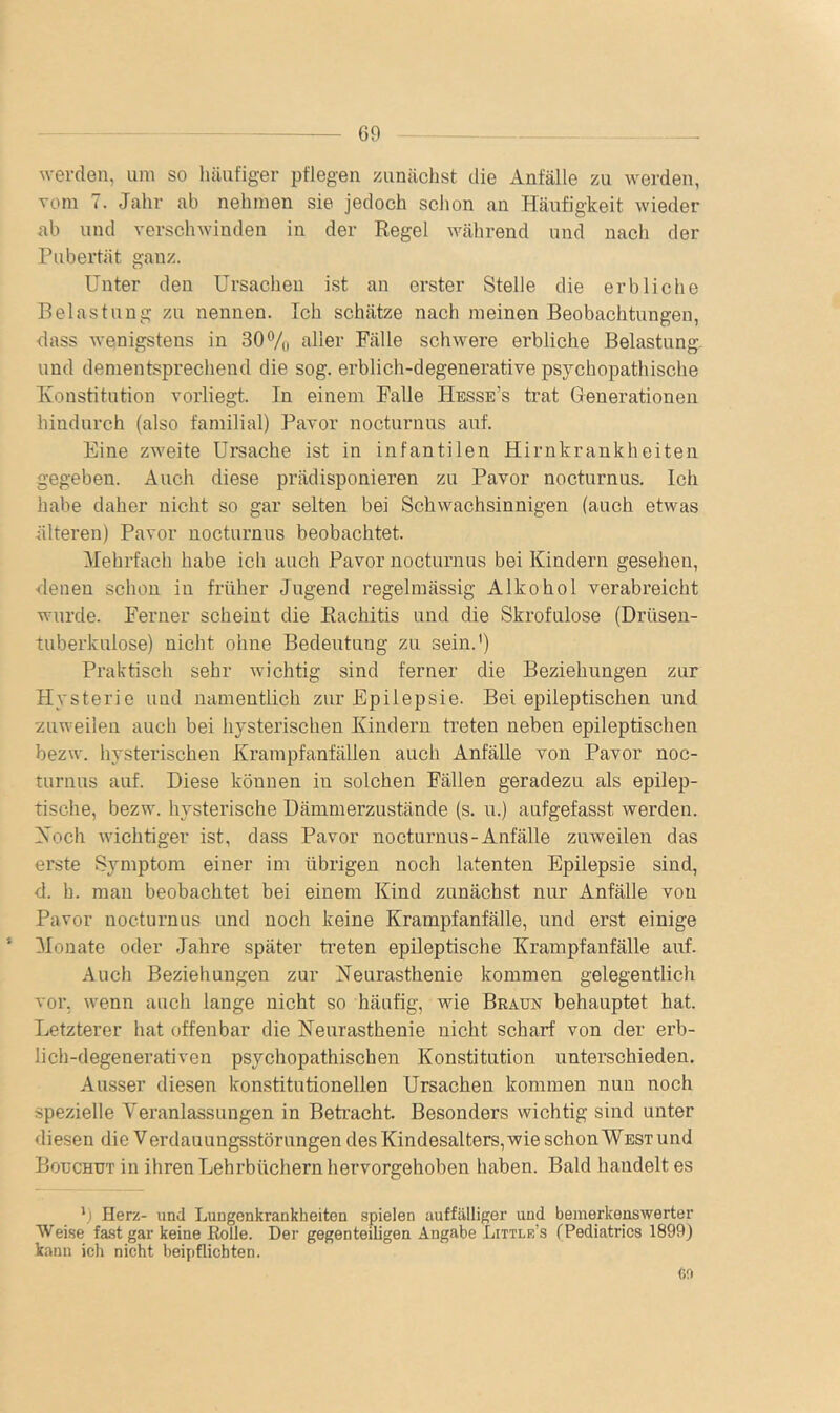 werden, uni so luiufiger pflegen zunächst die Anfälle zu werden, vom 7. Jahr ab nehmen sie jedoch schon an Häufigkeit wieder ab und verschwinden in der Regel während und nach der Pubertät ganz. Unter den Ursachen ist an erster Stelle die erbliche Belastung zu nennen. Ich schätze nach meinen Beobachtungen, dass wenigstens in 30% f^der Fälle schwere erbliche Belastung, und dementsprechend die sog. erblich-degenerative psychopathische Konstitution vorliegt. In einem Falle Hesse’s trat Generationen hindurch (also familial) Pavor nocturnus auf. Eine zweite Ursache ist in infantilen Hirnkrankheiten gegeben. Auch diese prädisponieren zu Pavor nocturnus. Ich habe daher nicht so gar selten bei Schwachsinnigen (auch etwas älteren) Pavor nocturnus beobachtet. Mehrfach habe ich auch Pavor nocturnus bei Kindern gesehen, denen schon in früher Jugend regelmässig Alkohol verabreicht wurde. Ferner scheint die Rachitis und die Skrofulöse (Drüsen- tuberkulose) nicht ohne Bedeutung zu sein.') Praktisch sehr wichtig sind ferner die Beziehungen zur Hysterie und namentlich zur Epilepsie. Bei epileptischen und zuweilen auch bei hysterischen Kindern treten neben epileptischen bezw. hysterischen Krampfanfällen auch Anfälle von Pavor noc- turnus auf. Diese können in solchen Fällen geradezu als epilep- tische, bezw. hysterische Dämmerzustände (s. u.) aufgefasst werden. Koch wichtiger ist, dass Pavor nocturnus-Anfälle zuweilen das erste Symptom einer im übrigen noch latenten Epilepsie sind, d. h. man beobachtet bei einem Kind zunächst nur Anfälle von Pavor nocturnus und noch keine Krampfanfälle, und erst einige Monate oder Jahre später treten epileptische Krampfanfälle auf. Auch Beziehungen zur Neurasthenie kommen gelegentlich vor, wenn auch lange nicht so häufig, wie Braun behauptet hat. Letzterer hat offenbar die Neurasthenie nicht scharf von der erb- lich-degenerativen psychopathischen Konstitution unterschieden. Ausser diesen konstitutionellen Ursachen kommen nun noch spezielle Veranlassungen in Betracht. Besonders wichtig sind unter diesen die Verdauungsstörungen des Kindesalters, wie schon West und Bouchut in ihren Lehrbüchern hervorgehoben haben. Bald handelt es ') Herz- und Lungenkrankheiten spielen auffälliger und bemerkenswerter Weise fa.st gar keine Rolle. Der gegenteiligen Angabe Little’s (Pediatrics 1899) kann ich nicht beipflichten.