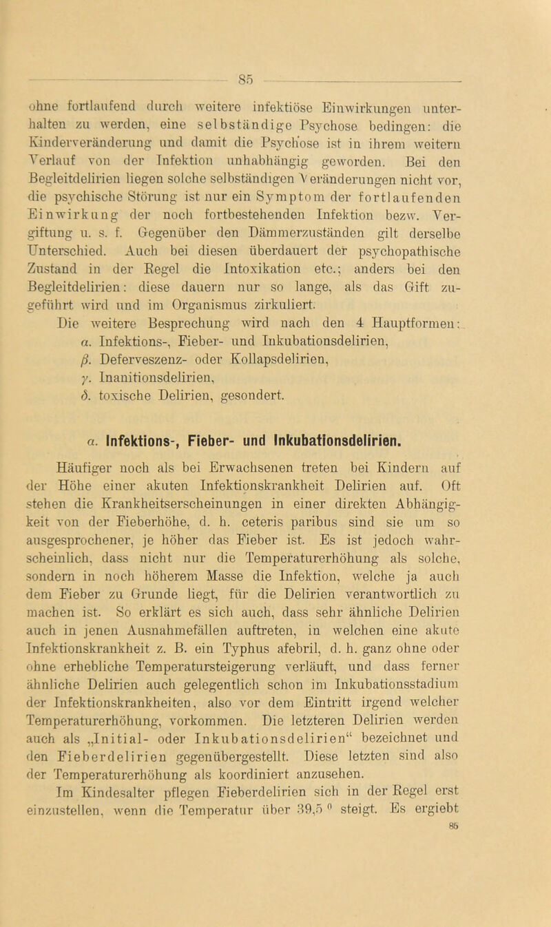 ohne fortlaufend durcli weitere infektiöse Einwirkungen unter- halten zu werden, eine selbständige Psychose bedingen: die Kinderveränderung und damit die Psychose ist in ihrem weitern Verlauf von der Infektion unhabhängig geworden. Bei den ßegleitdelirien liegen solche selbständigen Veränderungen nicht vor, die psychische Störung ist nur ein Symptom der fortlaufenden Einwirkung der noch fortbestehenden Infektion bezw. Ver- giftung u. s. f. Gegenüber den Dämmerzuständen gilt derselbe Unterschied. Auch bei diesen überdauert der psychopathische Zustand in der Eegel die Intoxikation etc.; anders bei den Begleitdelirien: diese dauern nur so lange, als das Gift zu- geführt wird und im Organismus zirkuliert. Die Aveitere Besprechung wird nach den 4 Hauptformen:, a. Infektions-, Fieber- und lukubationsdelirien, ß. Deferveszenz- oder Kollapsdelirien, y. Inanitionsdelirien, d. toxische Delirien, gesondert. a. Infektions-, Fieber- und Inkubationsdeiirien. Häufiger noch als bei Erwachsenen treten bei Kindern auf der Höhe einer akuten Infektionskrankheit Deürien auf. Oft stehen die Krankheitserscheinungen in einer direkten Abhängig- keit von der Fieberhöhe, d. h. ceteris paribus sind sie um so ausgesprochener, je höher das Fieber ist. Es ist jedoch wahr- scheinlich, dass nicht nur die Temperaturerhöhung als solche, sondern in noch höherem Masse die Infektion, welche ja auch dem Fieber zu Grunde liegt, für die Delirien verantwortlich zu machen ist. So erklärt es sich auch, dass sehr ähnliche Delirien auch in jenen Ausnahmefällen auftreten, in welchen eine akute Infektionskrankheit z. ß. ein Typhus afebril, d. h. ganz ohne oder ohne erhebliche Temperatursteigerung verläuft, und dass ferner ähnliche Delirien auch gelegentlich schon im Inkubationsstadium der Infektionskrankheiten, also vor dem Eintritt irgend welcher Temperaturerhöhung, verkommen. Die letzteren Delirien werden auch als „Initial- oder Inkubationsdelirien“ bezeichnet und den Fieberdelirien gegenübergestellt. Diese letzten sind also der Temperaturerhöhung als koordiniert anzusehen. Im Kindesalter pflegen Fieberdelirien sich in der Regel erst einzustellen, Avenn die Temperatur über 89,.o ^ steigt. Es ergiebt 86