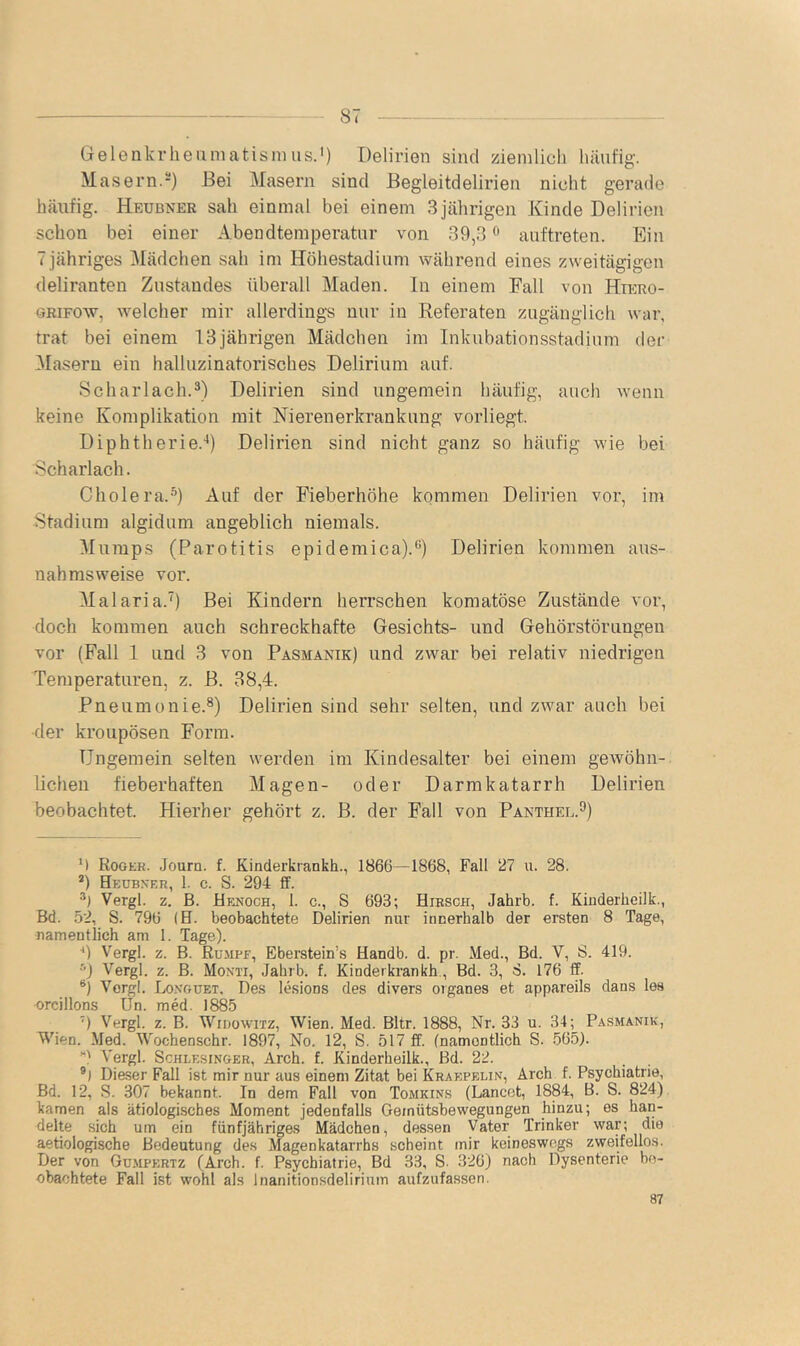 Gelenkrlieiiniatisnuis.') Delirien sind zieinlicli Ininfig. Masern.-) Bei Masern sind Begleitdelirien nicht gerade häufig. Heubner sah einmal bei einem 3 jährigen Kinde Delirien schon bei einer Abendtemperatnr von 39,3 ^ auftreten. Ein 7jähriges Mädchen sah im Höhestadiiim während eines zweitägigen deliranten Zustandes überall Maden, ln einem Fall von Hrano- ORiFOw, welcher mir allerdings nur in Referaten zugänglich war, trat bei einem 13jährigen Mädchen im Inkubationsstadium der Glasern ein halluzinatorisches Delirium auf. Scharlach.®) Delirien sind ungemein häufig, auch wenn keine Komplikation mit Nierenerkrankung vorliegt. Diphtherie.'') Delirien sind nicht ganz so häufig wie bei Scharlach. Cholera.®) Auf der Pieberhöhe kommen Delirien vor, im Stadium algidum angeblich niemals. Mumps (Parotitis epidemica).®) Delirien kommen aus- nahmsweise vor. Malaria.’) Bei Kindern herrschen komatöse Zustände vor, doch kommen auch schreckhafte Gesichts- und Gehörstörungen vor (Fall 1 und 3 von Pasmanik) und zAvar bei relativ niedrigen Temperaturen, z. B. 38,4. Pneumonie.®) Delirien sind sehr selten, und zwar auch bei ■der kroupösen Form. Ungemein selten werden im Kindesalter bei einem gewöhn- lichen fieberhaften Magen- oder Darmkatarrh Delirien beobachtet. Hierher gehört z. B. der Fall von Panthel.^) M Rookr. Journ. f. Kinderkrankh., 1866—1868, Fall 27 u. 28. *) Heübxer, 1. c. S. 294 ff. Vergl. z. ß. Henoch, 1. c., S 693; Hirsch, Jahrb. f. Kiuderheilk., Bd. 52, S. 796 (H. beobachtete Delirien nur innerhalb der ersten 8 Tage, namentlich am 1. Tage). ■* *) Vergl. z. B. Rumpe, Eberstein’s Handb. d. pr. Med., Bd. V, S. 419. •') Vergl. z. B. Monti, Jahrb. f. Kinderkrankh., Bd. 3, S. 176 ff. Vergl. Lo.vguet. Des lesions des divers Organes et appareils dans les orcillons Un. med. 1885 ') Vergl. z. B. WiDowiTZ, Wien. Med. Bltr. 1888, Nr. 33 u. 34; Pasmanik, Wien. Med. Wochenschr. 1897, No. 12, S. 517 ff. (namentlich S. .565). Vergl. Schlesinger, Arch. f. Kinderheilk., Bd. 22. Dieser Fall ist mir nur aus einem Zitat bei Kraepelin, Arch f. Psychiatrie, Bd. 12, S. 307 bekannt. In dem Fall von Tomkins (Lancot, 1884, B. S. 824). kamen als ätiologisches Moment jedenfalls Gemütsbewegungen hinzu; es han- delte sich um ein fünfjähriges Mädchen, dessen Vater Trinker war; die aetiologische Bedeutung des Magenkatarrhs scheint mir keineswegs zweifellos. Der von Gümpertz (Arch. f. Psychiatrie, Bd 33, S. 326) nach Dysenterie be- obachtete Fall ist wohl als Inanitionsdelirium aufzufassen. 87